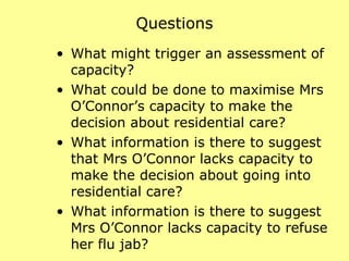 Questions What might trigger an assessment of capacity?  What could be done to maximise Mrs O’Connor’s capacity to make the decision about residential care?  What information is there to suggest that Mrs O’Connor lacks capacity to make the decision about going into residential care?  What information is there to suggest Mrs O’Connor lacks capacity to refuse her flu jab?  