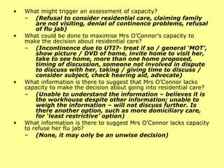 What might trigger an assessment of capacity?  (Refusal to consider residential care, claiming family are not visiting, denial of continence problems, refusal of flu jab) What could be done to maximise Mrs O’Connor’s capacity to make the decision about residential care? (Incontinence due to UTI?- treat if so / general ‘MOT’, show picture / DVD of home, invite home to visit her, take to see home, more than one home proposed, timing of discussion, someone not involved in dispute to discuss with her, taking / giving time to discuss / consider subject, check hearing aid, advocate) What information is there to suggest that Mrs O’Connor lacks capacity to make the decision about going into residential care?  (Unable to understand the information – believes it is the workhouse despite other information; unable to weigh the information – will not discuss further. Is there another option, such as more  domiciliary  care, for ‘least restrictive’ option) What information is there to suggest Mrs O’Connor lacks capacity to refuse her flu jab?  (None, it may only be an unwise decision) 