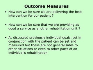 Outcome Measures How can we be sure we are delivering the best intervention for our patient ?  How can we be sure that we are providing as good a service as another rehabilitation unit ?  As discussed previously individual goals, set in conjunction with the patient can be set and measured but these are not generalisable to other situations or even to other parts of an individual’s rehabilitation.  