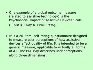 One example of a global outcome measure (related to assistive technology) is the Psychosocial Impact of Assistive Devices Scale (PIADS©; Day & Jutai, 1996).   It is a 26-item, self-rating questionnaire designed to measure user perceptions of how assistive devices affect quality of life. It is intended to be a generic measure, applicable to virtually all forms of AT. The PIADS© describes user perceptions along three dimensions:   