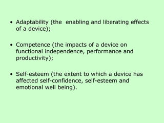Adaptability (the  enabling and liberating effects of a device);  Competence (the impacts of a device on functional independence, performance and productivity);  Self-esteem (the extent to which a device has affected self-confidence, self-esteem and emotional well being).  
