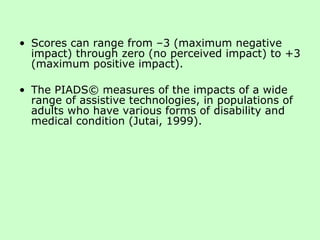 Scores can range from –3 (maximum negative impact) through zero (no perceived impact) to +3 (maximum positive impact). The PIADS© measures of the impacts of a wide range of assistive technologies, in populations of adults who have various forms of disability and medical condition (Jutai, 1999). 