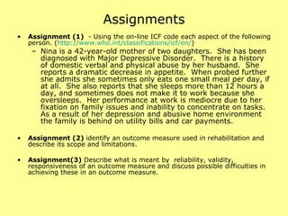 Assignments Assignment (1)   - Using the on-line ICF code each aspect of the following person. ( http:// www.who.int/classifications/icf/en / ) Nina is a 42-year-old mother of two daughters.  She has been diagnosed with Major Depressive Disorder.  There is a history of domestic verbal and physical abuse by her husband.  She reports a dramatic decrease in appetite.  When probed further she admits she sometimes only eats one small meal per day, if at all.  She also reports that she sleeps more than 12 hours a day, and sometimes does not make it to work because she oversleeps.  Her performance at work is mediocre due to her fixation on family issues and inability to concentrate on tasks.  As a result of her depression and abusive home environment the family is behind on utility bills and car payments. Assignment (2)  identify an outcome measure used in rehabilitation and describe its scope and limitations. Assignment(3)  Describe what is meant by  reliability, validity, responsiveness of an outcome measure and discuss possible difficulties in achieving these in an outcome measure. 