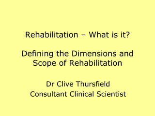 Rehabilitation – What is it? Defining the Dimensions and Scope of Rehabilitation Dr Clive Thursfield Consultant Clinical Scientist 