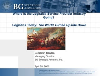 Where is the Logistics Service Provider Industry Going?  Logistics Today:  The World Turned Upside Down Benjamin Gordon Managing Director BG Strategic Advisors, Inc. April 20, 2006 