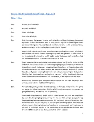 1
Source File: BenGreenfieldAriMeisel-10tips.mp3
Title: 10tips
Ben: Hi, I am Ben Greenfield.
Ari: And I am Ari Meisel.
Ben: I have twin boys.
Ari: I too have twin boys.
Ben: And the reason that you are hearing both Ari and myself been in this special podcast
episode is that we decided we want to bring you our top tips for parenting because I
specialize in things like fitness and sports nutrition and some health concepts and Ari,
you also specialize in this stuff and also what’s kind of your gig?
Ari: Yeah. I think my real wheelhouse is productivity and so in addition to my twin boys, I
have anothersonas well sothree boysoriginallyunder the age of 1 ½ so productivity is
my obsessionandIbelieve that health is a big part of that so we really kind of meshed
our knowledge together to create something special here.
Ben: So we are goingto give youintoday’spodcastepisode ourtop10 tipsfor raisinghealthy
and smart andsuccessful kids.Andwe’re alsogoingtogive yousomething at the end of
thispodcastepisode that you are only going to get if you listen to the podcast episode
or incidentally watch the video because we are putting a video recording of this on
Youtube. Soif you are watching thison videoIam sittinghere wearing my dorky stalker
like blue light blocking glasses and sitting in my mom’s coffee shop/pub in Moscow
Idaho with a dart board behind me. And I believe Ari, is that a prison you are in Ari?
Ari: Prison or my lab or my gym, it depends whose perspective you take; the people who
work out here with me might call it the prison.
Ben: Awesome!Soyoumaywantto check thisone out on Youtube. And of course I’ve got to
my teeny,tinyPellegrino that I am drinking which is quite appropriate because we are
going to be talking about teeny tiny people today.
So whatwe are goingto do iswe are goingto kind of go back and forth, we are going to
tag team this. I’m going to give you my top five tips and Ari is going to give you his top
five tipsandwe’re justgoingto try and make this stuff super practical for you and like I
mentioned atthe end, we are going to give you guys something special. And of course
whetheryouare listening to this on Ari’s podcast or on my podcast, we’ll make sure to
put lots of resources for you in the show notes at our respective websites; Ben
Greenfield fitness.com or less during.com which is Ari’s website.
 