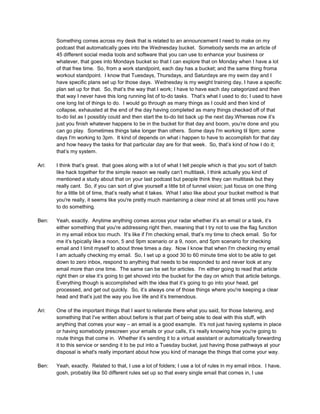 Something comes across my desk that is related to an announcement I need to make on my
podcast that automatically goes into the Wednesday bucket. Somebody sends me an article of
45 different social media tools and software that you can use to enhance your business or
whatever, that goes into Mondays bucket so that I can explore that on Monday when I have a lot
of that free time. So, from a work standpoint, each day has a bucket; and the same thing froma
workout standpoint. I know that Tuesdays, Thursdays, and Saturdays are my swim day and I
have specific plans set up for those days. Wednesday is my weight training day, I have a specific
plan set up for that. So, that’s the way that I work; I have to have each day categorized and then
that way I never have this long running list of to-do tasks. That’s what I used to do; I used to have
one long list of things to do. I would go through as many things as I could and then kind of
collapse, exhausted at the end of the day having completed as many things checked off of that
to-do list as I possibly could and then start the to-do list back up the next day.Whereas now it’s
just you finish whatever happens to be in the bucket for that day and boom, you're done and you
can go play. Sometimes things take longer than others. Some days I'm working til 9pm; some
days I'm working to 3pm. It kind of depends on what i happen to have to accomplish for that day
and how heavy the tasks for that particular day are for that week. So, that’s kind of how I do it;
that’s my system.
Ari: I think that’s great. that goes along with a lot of what I tell people which is that you sort of batch
like hack together for the simple reason we really can’t multitask, I think actually you kind of
mentioned a study about that on your last podcast but people think they can multitask but they
really cant. So, if you can sort of give yourself a little bit of tunnel vision; just focus on one thing
for a little bit of time, that’s really what it takes. What I also like about your bucket method is that
you're really, it seems like you're pretty much maintaining a clear mind at all times until you have
to do something.
Ben: Yeah, exactly. Anytime anything comes across your radar whether it’s an email or a task, it’s
either something that you're addressing right then, meaning that I try not to use the flag function
in my email inbox too much. It’s like if I'm checking email, that’s my time to check email. So for
me it’s typically like a noon, 5 and 9pm scenario or a 9, noon, and 5pm scenario for checking
email and I limit myself to about three times a day. Now I know that when I'm checking my email
I am actually checking my email. So, I set up a good 30 to 60 minute time slot to be able to get
down to zero inbox, respond to anything that needs to be responded to and never look at any
email more than one time. The same can be set for articles. I'm either going to read that article
right then or else it’s going to get shoved into the bucket for the day on which that article belongs.
Everything though is accomplished with the idea that it’s going to go into your head, get
processed, and get out quickly. So, it’s always one of those things where you're keeping a clear
head and that’s just the way you live life and it’s tremendous.
Ari: One of the important things that I want to reiterate there what you said, for those listening, and
something that I've written about before is that part of being able to deal with this stuff, with
anything that comes your way – an email is a good example. It’s not just having systems in place
or having somebody prescreen your emails or your calls, it’s really knowing how you're going to
route things that come in. Whether it’s sending it to a virtual assistant or automatically forwarding
it to this service or sending it to be put into a Tuesday bucket, just having those pathways at your
disposal is what's really important about how you kind of manage the things that come your way.
Ben: Yeah, exactly. Related to that, I use a lot of folders; I use a lot of rules in my email inbox. I have,
gosh, probably like 50 different rules set up so that every single email that comes in, I use
 