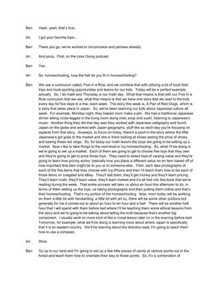 Ben: Yeah, yeah, that’s true.
Ari: I got your favorite topic…
Ben: There you go; we've worked in circumcision and penises already.
Ari: And poop. First, on the Less Doing podcast.
Ben: Yes.
Ari: So, homeschooling, how the hell do you fit in homeschooling?
Ben: We use a curriculum called, Five in a Row, and we combine that with utilizing a lot of local field
trips and local sporting opportunities and teams for our kids. Today will be a perfect example,
actually. So, I do math and Thursday is our math day. What that means is that with our Five in a
Row curriculum that we use, what that means is that we have one story that we read to the kids
every day for five days in a row, each week. The story this week is, A Pair of Red Clogs, which is
a story that takes place in Japan. So, we've been teaching our kids about Japanese culture all
week. For example, Monday night, they helped mom make sushi. We had a traditional Japanese
dinner sitting cross-legged in the living room doing miso soup and sushi, listening to Japanese’s
music. Another thing they did that day was they worked with Japanese calligraphy and found
Japan on the globe and worked with Japan geography, stuff like so each day you're focusing on
aspects from that story. Anyways, to focus on today, there's a point in the story where the little
Japanese’s girl goes to the market and she is there looking at shoes seeing the price of shoes
and seeing these red clogs. So, for today our math lesson the boys are going to be setting up a
market. Now I like to take things to the next level in my homeschooling. So, what I’ll be doing is
we’re going to set up a market. Each of them are going to get to choose five toys that they own
and they're going to get to price those toys. They need to select toys of varying value and they're
going to learn how pricing works; basically how you place a different value on an item based off of
how important that item might be to you or to someone else. Then, we’ll take photographs of
each of the five items that they choose with my iPhone and then I’ll teach them how to list each of
those items on craigslist and eBay. They’ll sell them; they’ll get money and they’ll learn pricing.
They’ll learn math, they’ll learn value, they’ll learn market and it’s all tied into this book that we’re
reading during the week. That entire process will take us about an hour this afternoon to do, in
terms of them setting up the toys, us taking photographs and then putting them online and that’s
their homeschooling. That’s my portion of the homeschooling. Now, mom today will be working
on them a little bit with handwriting, a little bit with art so, there will be some other portions but
generally for me it comes out to about an hour to an hour and a half. There will be another half
hour that I will spend with them before bed where I’ll be teaching them some ethical lessons from
the story and we’re going to be talking about telling the truth because that’s another big
component. I usually work on more kind of like a moral lesson later on in the evening before bed.
Tomorrow, for example, what we’ll be doing is learning more about where Japan is specifically
that it is an eastern country. We’ll be learning about the direction east; I'm going to teach them
how to use a compass.
Ari: Wow.
Ben: Go up to our land and I'm going to set up a few little pieces of candy at various points out in the
forest and teach them how to orientate their way to those points. So, it’s a combination of
 