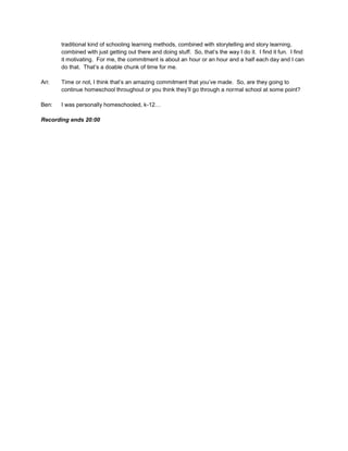 traditional kind of schooling learning methods, combined with storytelling and story learning,
combined with just getting out there and doing stuff. So, that’s the way I do it. I find it fun. I find
it motivating. For me, the commitment is about an hour or an hour and a half each day and I can
do that. That’s a doable chunk of time for me.
Ari: Time or not, I think that’s an amazing commitment that you’ve made. So, are they going to
continue homeschool throughout or you think they’ll go through a normal school at some point?
Ben: I was personally homeschooled, k-12…
Recording ends 20:00
 
