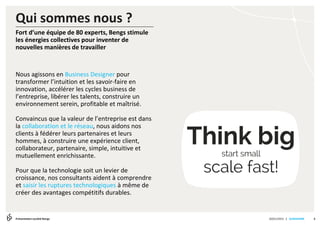 | SLIDESHARE
Qui sommes nous ?
20/01/2015Présentation société Bengs
Fort d’une équipe de 80 experts, Bengs stimule
les énergies collectives pour inventer de
nouvelles manières de travailler
Nous agissons en Business Designer pour
transformer l’intuition et les savoir-faire en
innovation, accélérer les cycles business de
l’entreprise, libérer les talents, construire un
environnement serein, profitable et maîtrisé.
Convaincus que la valeur de l’entreprise est dans
la collaboration et le réseau, nous aidons nos
clients à fédérer leurs partenaires et leurs
hommes, à construire une expérience client,
collaborateur, partenaire, simple, intuitive et
mutuellement enrichissante.
Pour que la technologie soit un levier de
croissance, nos consultants aident à comprendre
et saisir les ruptures technologiques à même de
créer des avantages compétitifs durables.
Think bigstart small
scale fast!
3
 