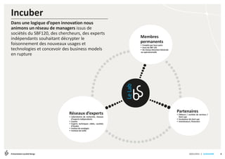 | SLIDESHARE
Incuber
820/01/2015Présentation société Bengs
Dans une logique d’open innovation nous
animons un réseau de managers issus de
sociétés du SBF120, des chercheurs, des experts
indépendants souhaitant décrypter le
foisonnement des nouveaux usages et
technologies et concevoir des business models
en rupture
Réseaux d’experts
 Laboratoires de recherche, réseaux
d’experts indépendants
 Coachs
 Experts techniques ciblés, sociétés
d’études
 Institut de sondages
 Instituts de veille
Partenaires
 Éditeurs / sociétés de services /
Start-ups
 Incubateur de start-ups
 Investisseurs, financiers
Membres
permanents
 Cooptés par leurs pairs
 Issus du SBF 120
 De niveau Direction Générale
ou opérationnelle
 