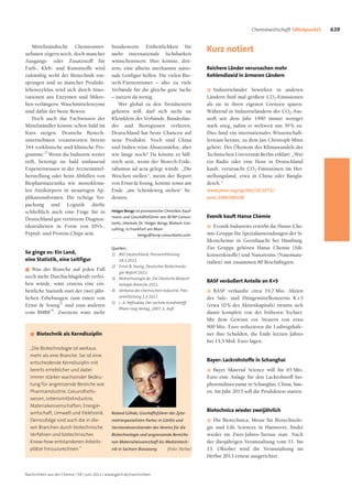 Chemiewirtschaft ÍBlickpunktU   639

    Mittelständische Chemieunter-              bundesweite Einheitlichkeit für
nehmen zögern noch, doch mancher               mehr internationale Sichtbarkeit
                                                                                               Kurz notiert
Ausgangs- oder Zusatzstoff für                 wünschenswert. Hier könnte, drit-
Farb-, Kleb- und Kunststoffe wird              tens, eine allseits anerkannte natio-           Reichere Länder verursachen mehr
zukünftig wohl der Biotechnik ent-             nale Leitfigur helfen. Die vielen Bio-          Kohlendioxid in ärmeren Ländern
springen und so mancher Produkt-               tech-Fürstentümer – also zu viele
lebenszyklus wird sich durch Inno-             Verbände für die gleiche gute Sache             G  Industrieländer bewirken in anderen
vationen aus Enzymen und Mikro-                – nutzen da wenig.                              Ländern fünf mal größere CO2-Emissionen
ben verlängern. Waschmittelenzyme                  Wer global zu den Trendsettern              als sie in ihren eigenen Grenzen sparen.
sind dafür der beste Beweis.                   gehören will, darf sich nicht im                Während in Industrieländern der CO2-Aus-
    Doch auch das Fachwissen der               Kleinklein der Verbände, Bundeslän-             stoß seit dem Jahr 1990 immer weniger
Mittelständler könnte schon bald im            der und Bioregionen verlieren.                  stark stieg, nahm er weltweit um 39 % zu.
Kurs steigen. Deutsche Biotech-                Deutschland hat beste Chancen auf               Dies fand ein internationales Wissenschaft-
unternehmen verantworten bereits               neue Produkte. Noch sind China                  lerteam heraus, zu dem Jan Christoph Minx
344 vorklinische und klinische Pro-            und Indien reine Absatzmärkte, aber             gehört. Der Ökonom des Klimawandels der
gramme.2) Wenn die Industrie weiter            wie lange noch? Da könnte es hilf-              Technischen Universität Berlin erklärt: „Wer
reift, benötigt sie bald umfassend             reich sein, wenn der Biotech-Föde-              ein Radio oder eine Hose in Deutschland
Expertenwissen in der Arzneimittel-            ralismus ad acta gelegt würde. „Die             kauft, verursacht CO2-Emissionen im Her-
herstellung oder beim Abfüllen von             Weichen stellen“, meint der Report              stellungsland, etwa in China oder Bangla-
Biopharmazeutika wie monoklona-                von Ernst & Young, könnte sonst am              desch.“
len Antikörpern in neuartigen Ap-              Ende „am Scheideweg stehen“ be-                 www.pnas.org/cgi/doi/10.1073/
plikationsformen. Die richtige Ver-            deuten.                                         pnas.1006388108
packung und Logistik dürfte
schließlich auch eine Frage für in             Holger Bengs ist promovierter Chemiker, Kauf-

Deutschland gut vertretene Diagnos-            mann und Geschäftsführer von BCNP Consul-       Evonik kauft Hanse Chemie
                                               tants, ehemals Dr. Holger Bengs Biotech Con-
tikneuheiten in Form von DNS-,                                                                 G   Evonik Industries erwirbt die Hanse-Che-
                                               sulting, in Frankfurt am Main.
Peptid- und Protein-Chips sein.                                bengs@bcnp-consultants.com      mie-Gruppe für Spezialanwendungen der Si-
                                                                                               likonchemie in Geesthaacht bei Hamburg.
                                               Quellen:                                        Zur Gruppe gehören Hanse Chemie (Sili-
So ginge es: Ein Land,                         1) BIO Deutschland, Pressemitteilung            konwerkstoffe) und Nanoresins (Nanomate-
eine Statistik, eine Leitfigur                    18.1.2011.                                   rialien) mit zusammen 80 Beschäftigten.
                                               2) Ernst & Young, Deutscher Biotechnolo-
G Was der Branche auf jeden Fall
                                                  gie-Report 2011.
noch mehr Durchschlagskraft verlei-            3) Biotechnologie.de, Die Deutsche Biotech-
hen würde, wäre erstens eine ein-                                                              BASF veräußert Anteile an K+S
                                                  nologie-Branche 2011.
heitliche Statistik statt der zwei jähr-       4) Verband der chemischen Industrie, Pres-      G  BASF verkaufte circa 19,7 Mio. Aktien
lichen Erhebungen zum einen von                   semitteilung 1.3.2011.                       des Salz- und Düngemittelkonzerns K + S
                                               5) L. A. Nefiodow, Der sechste Kondratieff,
Ernst & Young2) und zum anderen                                                                (etwa 10 % des Aktienkapitals) trennte sich
                                                  Rhein-Sieg-Verlag, 2007, 6. Aufl.
vom BMBF3). Zweitens wäre mehr                                                                 damit komplett von der früheren Tochter.
                                                                                               Mit dem Gewinn vor Steuern von etwa
                                                                                               900 Mio. Euro reduzieren die Ludwigshafe-
  G   Biotechnik als Kerndisziplin                                                             ner ihre Schulden, die Ende letzten Jahres
                                                                                               bei 13,5 Mrd. Euro lagen.
  „Die Biotechnologie ist weitaus
  mehr als eine Branche. Sie ist eine
  entscheidende Kerndisziplin mit
                                                                                               Bayer: Lackrohstoffe in Schanghai
  bereits erheblicher und dabei                                                                G  Bayer Material Science will für 65 Mio.
  immer stärker wachsender Bedeu-                                                              Euro eine Anlage für den Lackrohstoff Iso-
  tung für angrenzende Bereiche wie                                                            phorondiisocyanat in Schanghai, China, bau-
  Pharmaindustrie, Gesundheits-                                                                en. Im Jahr 2015 soll die Produktion starten.
  wesen, Lebensmittelindustrie,
  Materialwissenschaften, Energie-
  wirtschaft, Umwelt und Elektronik.           Roland Göhde, Geschäftsführer des Zyto-
                                                                                               Biotechnica wieder zweijährlich
  Demzufolge sind auch die in die-             metriespezialisten Partec in Görlitz und        G  Die Biotechnica, Messe für Biotechnolo-
  sen Branchen durch biotechnische             Vorstandsvorsitzender des Vereins für die       gie und Life Sciences in Hannover, findet
  Verfahren und biotechnisches                 Biotechnologie und angrenzende Bereiche         wieder im Zwei-Jahres-Turnus statt. Nach
  Know-how entstandenen Arbeits-               von Materialwissenschaft bis Medizintech-       der diesjährigen Veranstaltung vom 11. bis
  plätze hinzuzurechnen.“                      nik in Sachsen Biosaxony.      (Foto: Partec)   13. Oktober wird die Veranstaltung im
                                                                                               Herbst 2013 erneut ausgerichtet.


Nachrichten aus der Chemie | 59 | Juni 2011 | www.gdch.de/nachrichten
 