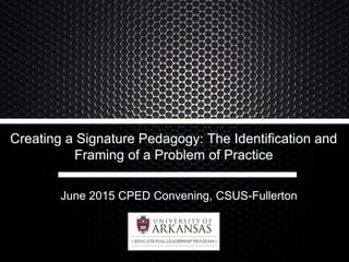 Creating a Signature Pedagogy: The Identification and
Framing of a Problem of Practice
June 2015 CPED Convening, CSUS-Fullerton
 