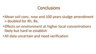 Conclusions
•Mean soil conc. now and 100 years sludge amendment
> doubled for Rh, Re,
•Effects on environment at higher local concentrations
likely but hard to establish
•All data uncertain and need verification
 