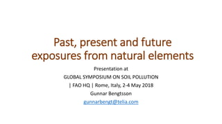 Past, present and future
exposures from natural elements
Presentation at
GLOBAL SYMPOSIUM ON SOIL POLLUTION
| FAO HQ | Rome, Italy, 2-4 May 2018
Gunnar Bengtsson
gunnarbengt@telia.com
 