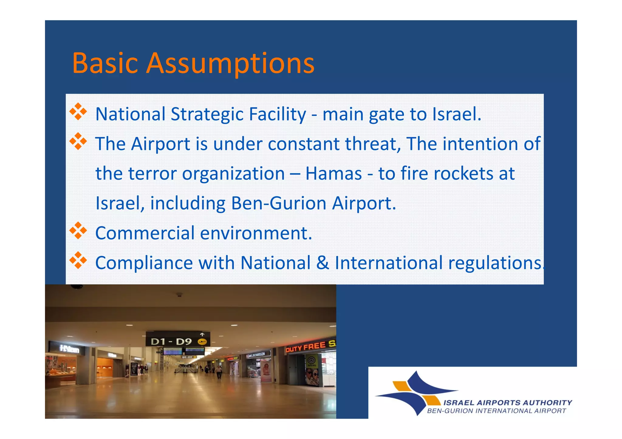 Basic AssumptionsBasic AssumptionsBasic AssumptionsBasic Assumptions
National Strategic Facility - main gate to Israel.
The Airport is under constant threat, The intention of
the terror organization – Hamas - to fire rockets at
Israel, including Ben-Gurion Airport.
Commercial environment.
Compliance with National & International regulations.
 
