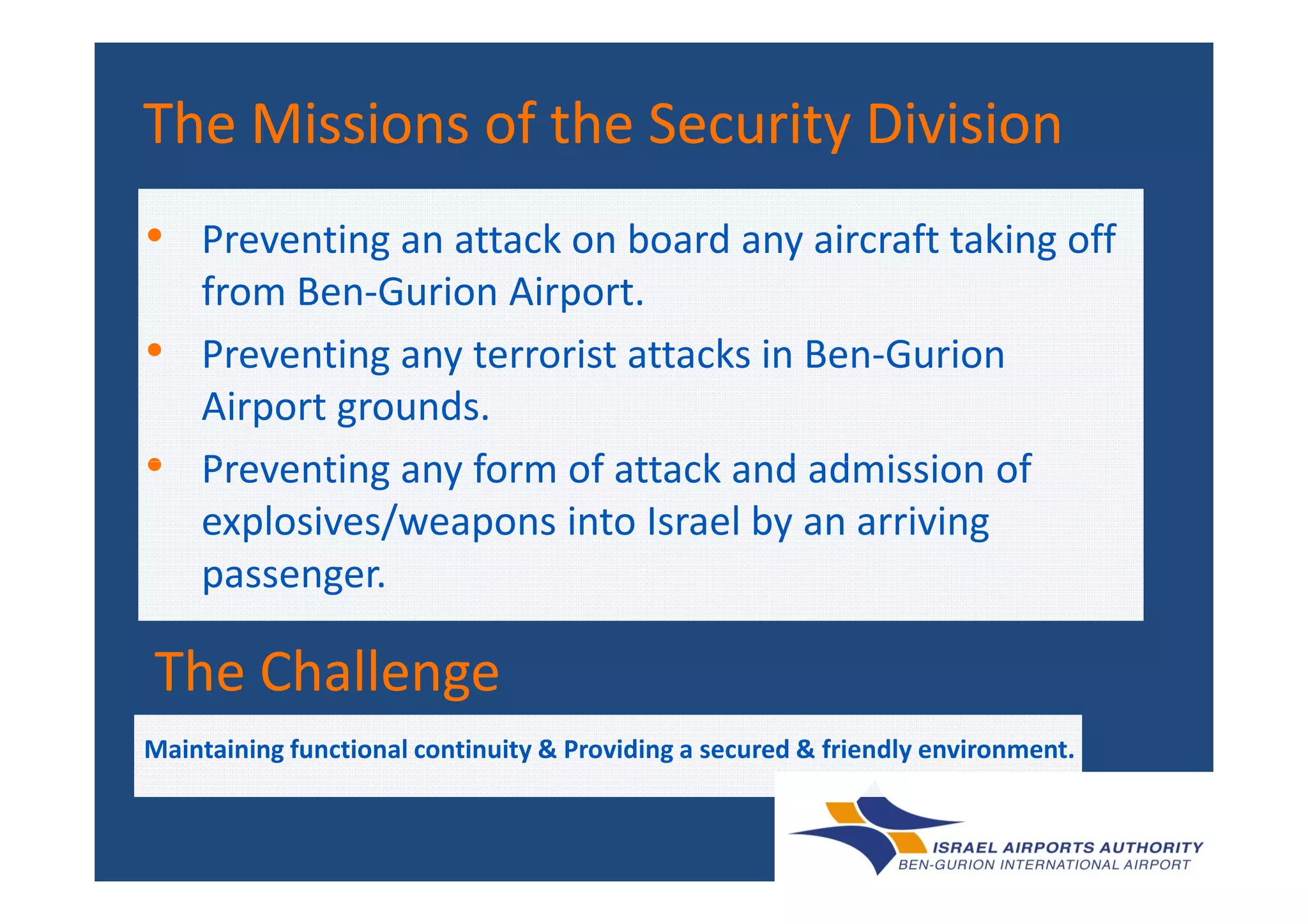 • Preventing an attack on board any aircraft taking off
from Ben-Gurion Airport.
• Preventing any terrorist attacks in Ben-Gurion
Airport grounds.
• Preventing any form of attack and admission of
The Missions of the Security DivisionThe Missions of the Security DivisionThe Missions of the Security DivisionThe Missions of the Security Division
• Preventing any form of attack and admission of
explosives/weapons into Israel by an arriving
passenger.
The ChallengeThe Challenge
Maintaining functional continuity & Providing a secured & friendly environment.
 