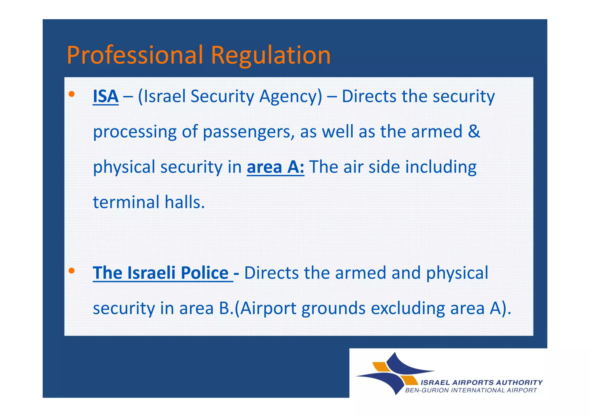 Professional RegulationProfessional Regulation
• ISA – (Israel Security Agency) – Directs the security
processing of passengers, as well as the armed &
physical security in area A: The air side including
terminal halls.terminal halls.
• The Israeli Police - Directs the armed and physical
security in area B.(Airport grounds excluding area A).
 