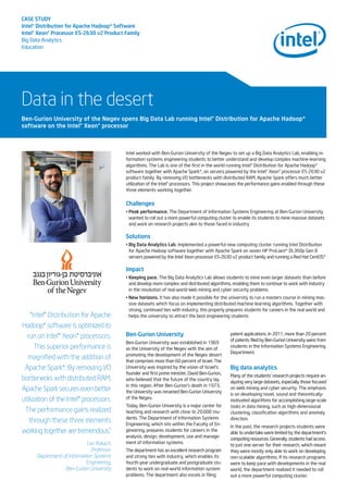CASE STUDY
Intel®Distribution for Apache Hadoop* Software
Intel®Xeon®Processor E5-2630 v2 Product Family
Big Data Analytics
Education
Data in the desert
Intel worked with Ben-Gurion University of the Negev to set up a Big Data Analytics Lab, enabling in-
formation systems engineering students to better understand and develop complex machine-learning
algorithms. The Lab is one of the first in the world running Intel® Distribution for Apache Hadoop*
software together with Apache Spark*, on servers powered by the Intel® Xeon® processor E5-2630 v2
product family. By removing I/O bottlenecks with distributed RAM, Apache Spark offers much better
utilization of the Intel® processors. This project showcases the performance gains enabled through these
three elements working together.
Challenges
• Peak performance. The Department of Information Systems Engineering at Ben-Gurion University
wanted to roll out a more powerful computing cluster to enable its students to mine massive datasets
and work on research projects akin to those faced in industry
Solutions
• Big Data Analytics Lab. Implemented a powerful new computing cluster running Intel Distribution
for Apache Hadoop software together with Apache Spark on seven HP ProLiant* DL360p Gen 8
servers powered by the Intel Xeon processor E5-2630 v2 product family and running a Red Hat CentOS*
Impact
• Keeping pace. The Big Data Analytics Lab allows students to mine even larger datasets than before
and develop more complex and distributed algorithms, enabling them to continue to work with industry
in the resolution of real-world Web mining and cyber security problems
• New horizons. It has also made it possible for the university to run a masters course in mining mas-
sive datasets which focus on implementing distributed machine-learning algorithms. Together with
strong, continued ties with industry, this properly prepares students for careers in the real world and
helps the university to attract the best engineering students
Ben-Gurion University of the Negev opens Big Data Lab running Intel®Distribution for Apache Hadoop*
software on the Intel®Xeon®processor
“Intel® Distribution for Apache
Hadoop* software is optimized to
run on Intel® Xeon® processors.
This superior performance is
magnified with the addition of
Apache Spark*. By removing I/O
bottlenecks with distributed RAM,
Apache Spark secures even better
utilization of the Intel® processors.
The performance gains realized
through these three elements
working together are tremendous.”
Lior Rokach,
Professor,
Department of Information Systems
Engineering,
Ben-Gurion University
Ben-Gurion University
Ben-Gurion University was established in 1969
as the University of the Negev with the aim of
promoting the development of the Negev desert
that comprises more than 60 percent of Israel. The
University was inspired by the vision of Israel's
founder and first prime minister, David Ben-Gurion,
who believed that the future of the country lay
in this region. After Ben-Gurion's death in 1973,
the University was renamed Ben-Gurion University
of the Negev.
Today, Ben-Gurion University is a major center for
teaching and research with close to 20,000 stu-
dents. The Department of Information Systems
Engineering, which sits within the Faculty of En-
gineering, prepares students for careers in the
analysis, design, development, use and manage-
ment of information systems.
The department has an excellent research program
and strong ties with industry, which enables its
fourth-year undergraduate and postgraduate stu-
dents to work on real-world information system
problems. The department also excels in filing
patent applications. In 2011, more than 20 percent
of patents filed by Ben-Gurion University were from
students in the Information Systems Engineering
Department.
Big data analytics
Many of the students' research projects require an-
alyzing very large datasets, especially those focused
on Web mining and cyber security. The emphasis
is on developing novel, sound and theoretically-
motivated algorithms for accomplishing large-scale
tasks in data mining, such as high-dimensional
clustering, classification algorithms and anomaly
direction.
In the past, the research projects students were
able to undertake were limited by the department’s
computing resources. Generally, students had access
to just one server for their research, which meant
they were mostly only able to work on developing
non-scalable algorithms. If its research programs
were to keep pace with developments in the real
world, the department realized it needed to roll
out a more powerful computing cluster.
 