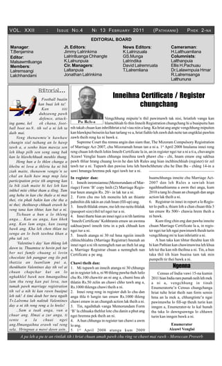 VOL. XXII               :      I SSUE N O .4          N I 13 F EBRUARY 2011                    (P ATHIANNI )          P HEK 2- NA
                                                      EDITORIAL BOARD
Manager:                            Jt. Editors:                           News Editors:                   Cameraman:
T.Benjamina                         Jimmy Lalrinkima                       K.Lalrinzuala                   H.Lalthuamliana
Editor:                             Lalrintluanga Chhangte                 GS.Munga                        Columnists:
Malsawmtluanga                      K.Lalnunpuia                           Lalrindika                      Lalthanpuia
Members:                            Cir. Managers:                         David Lalremruata               Ellis H.Pachuau
Lalremsangi                         Laltanpuia                             T.Lalremliana                   Dr.Lalawmpuia Hmar
Lalchhandami                        Jonathan Lalrinkima                                                    R.Lalremsanga
                                                                                                           Lalthununa

                   E i o i l.
                    d t r a..
                     Football buaiin
                                                                    Inneihna Certificate / Register
                   kan buai leh ta!
                     Kan          titi
                                                                            chungchang
                   duhzawng pawh
                    defence, attack-                         Vengchhung mipuite’n thil pawimawh tak nisi, hriatloh vanga kan
ing game, kel       ek chana, foot-         Pu Rch-a         hlamchhiah fo thin Inneih Registration chungchang hi a buaipuitu han
ball boot no.9.. tih vel a ni leh ta   nih takah chuan kan inhrilhhriat a tul viau niin a lang. Ka hriat ang angte vengchhung mipuiten
daih mai.                              kan hlawkpui beiseiin ka han tarlang ve a, hriat fiahlo leh zawh duh neite tan engtiklai pawhin
     Veng thenawmte’n hawhaw zawh theih reng ka ni bawk e.
chungin sial tuihang an lo hawp             Supreme Court thu remna angin dan siam thar, The Mizoram Compulsory Registration
tawh a, a senho hian mawza sen         of Marriage Act 2007, chu Mizoramah hman tan a ni a. 1st April 2008 hnulama innei reng
leh khup pilh sen seng sung bak reng chuan loh theih lohin Inneih Certificate la in, an in register ngei tur a ni a ti a, chuvangin
kan la hlawhchhuak meuhlo thung. Aizawl Venglai huam chhunga inneihna tawh phawt chu - chi, hnam emaw eng sakhua
     Heng hun a lo thlen changa a pawh thliar hrang chuang lovin he dan leh Rules ang hian inchhinchhiah (register) tir zel
kheltu ni lova a thlirtu ka ni bik tawh tur a ni. Tupawh dan pawisa lotu leh bawhchhetute chu he Dan Bu - châng 14-in a
ziah maite, thenawm vengte’n se sawi hmanga hremna pek ngei tawh tur a ni.
chal an kaih haw mup mup laia In register dan:                                               huamchhunga inneite chu Marriage Act-
participation prize tih angreng kan 1. Inneih inremsiamna (Memorundam of Mar- 2007 dan leh Rules a sawiah hian
la bik ziah maite hi kei leh kan riage) Form ‘B’ copy hnih (2) Marriage Regis- ngaihhnathiamna a awm thei anga, kum
inkhel mite chhut tham a tling. Tum trar hnen atangin Rs. 20/- in lak tur a ni.              2010 a tang hi chuan an chungah dan anga
ang hehu in kan che thalo a ni mai 2. Form chu mo leh moneitu leh an thiante action lak theih a ni.
thei, rin phak bakin kan che tha a pahnihin dik takin an ziah hnan (fill-up) ang.            6. Registrar-in innei in report a lo Regis-
ni thei; theihtawp chhuah erawh he 3. Inneih thlalak emaw, mo leh mo neitu thlalak ter lo palh a, thiam loh a chan chuan thla 3
veng tana kan tihtur, kan bat a ni. (passport size) thil tel ngei tur a ni.                  tan emaw Rs 500/- chawia hrem theih a
     Tichuan a hun a lo thleng 4. Innei tharte hian an innei ngei a ni tih lantirna ni bawk.
anga... Kan au anga, kan khek ‘Inneih Certificate’ Kohhranin emaw an awmna                        Kum tling chin eng dan pawha inneite
ang. Kan lam anga, kan zuang sakhua/pawl inneih tirtu in a pek chhuah ken chuan Marriage Certificate la a, in regis-
bawk ang. Kha leh chen thlan tui ngei tur a ni.                                              ter ngei tur leh ngai pawimawh theuh turin
senga an lo beih tawhna khan a 5. Inneih atanga ni 30 ral hma ngeiin inneih vengchhung mi te kan inhriattir a ni.
phu tak zet.                           chhinchhiahtu (Marriage Registrar) hnenah an               A hun taka kan tihtur theuhte kan tih
     ‘Valentine’s day’ kan thleng leh innei ngei a ni tih nemngheh nan an theh lut ang hi kan Pathian kan chawimawina leh khua
dawn ta. Thuamtea te hovin pek tur a, Marriage Registrar chuan a nemngheh nan leh tui tha kan nih theihna a ni. Tin, a hun
ber nei fumfe chuang si lovin Certificate a pe ang.                                          taka thil tih hian buaina tam tak min
chocolate leh pangpar eng ilo pek                                                            pumpelh tir thei bawk a ni.
thatzia an luanliam pui a, Chawi theih dan:
thenkhatin Valentines day tih vel ai 1. Mi tupawh an inneih atanga ni 30 chhunga                              Ngenna
chuan chapchar kut an lo an in register loh a, ni 90 thleng pawha theh lutlo                       Census of India vawi 15-na kumin
nghakhlel bawk nen hmangaihna chu Rs.100 chawitir an ni ang a, chumi hnu ah                    2011 hian India ram pumah neih leh mek
lam thu reng kan pai lova, tun thlatin Rs.50 zelin an chawi chho tawh ang a,                   a ni a, vengchhung in tinah
tumah pawh marriage registration Rs.1000 thlenga chawi theih a ni.                             Enumeratorte’n Census chungchanga
tih vel a nih hi kan rawn buaipui 2. Innei reng reng in register duh lo chu dan                hriat tulte hriat theih nan form semin
leh tak! A timi deuh ber tura ngaih anga thla 6 lungin tan emaw Rs.1000 thleng                 hma an la mek a, chhungtinte’n ngai
Tv.Lalrema lah naktuk Valentines chawi emaw in an chungah action lak theih a ni.               pawimawha lo fill-up theuh turin kan
day a ni tih reng reng a lo hrelo!     3. Tin, ngaihthah vanga Memorundam Form                 inngen a, Enumerator-te lo kal hunah
     ..Sam a tuak anga, vun a ‘B’ la chhuaka thehlut lote chu danin a phut ang                 tha taka lo dawngsawnga lo chhawn
chuar ang. Hmai a zur anga, ti ngei hremna pek theih an ni.                                    turin kan inngen bawk a ni.
sente      a    la    chuai     ngei 4. A hun chhunga in register tan chawi a awm
ang.Hmangaihna erawh vul reng lo ang.                                                                        Enumerator
sela.. Hringnun a mawi dawn asin.. 5. 1 st April 2008 atanga kum 2009                                       Aizawl Venglai
       A pa leh a pu te an rintlak tih i hriat chuan amah pawh chu ring ve chawt mai rawh - Moroccan Proverb
 