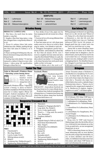 VOL. XXII                 :           I SSUE N O .4        N I 13 F EBRUARY 2011                     (P ATHIANNI )           P HEK 3- NA
                                                                SEMTUTE:
Bial -1       : Lalrempuia                            Bial -3B : Malsawmdawngzela                          Bial -6    : Lalmuanpuii
Bial -2       : Lalhumhima                            Bial -4   : Lalrinchhana                             Bial -7    : Lawmsangzuala
Bial -3A : Malsawmdawngliana                          Bial -5   : Lalramdinthara                           Bial -8    : Laldinmawia

                                      Hriselna Huang                                                         Kan Inleng Titi
HRISELNA LAMTLUANG                              6. Fizz drinks (Coca Cola, pepsi etc) ho          Mifing apiangin mi thurawn an ngaichang
1. Mut hma a ha nawh hian ha natna              hian naupang ha leh ruh insiam lai a tibuai       thiam an ti a; dik vek tak maw? Khawvel
tamtak a veng thei.                             thei a ni                                         a lo hang zel a, chu chuan kan nun pawh
2. Sangha a thau hian lung natna a veng         7. Exercise tel tova rih zawng tihhniam hian      a tihmasawn a, chet dan leh awm dan
thei, thingpui hian a veng bawk(a thlum ni      ruh a tichaklo thei                               pawh kan duhtui sawt viau a ni. Vantlang
lo se)                                          8. Pum lam natna nei mi i nih chuan pum           inkhawm/YMA Social leh puipun ni
3. Purun hi asthma (thaw hah natna              ruakin awm lo la, tlem te te in thil ei deuh      dangah pawh kan che a mawi sawt viau
chikhat) tan a tha. (Mahse, puitling leh upa    reng la; mahse, vawi khatah ei teuh suh.          mai. Inzir tur erawh kan nei ve reng:
lam thaw hah natna hi Asthma a ni lo            9. Thingpuia bawnghnute pawlh hian a                   Sawm bik tu emaw khuallian emaw
tlangpui)                                       thatna chi khat - antioxidants hi a tibuai thei   zaithiam lar an ni emaw an lo thlen laia
4. Purun var thung hi hritlang tan a tha, tin   10. Kar khat ah minute 20-30, vawi 3              mipui nawlpui kan lo danglam a, kan lo
blood cholesterol (lung natna thlen thei) a     exercise zangkhai lak hian natna tam tak a        sahawk kual a, kan lo phu lui lui mai hi chu
tihniam bawk                                    veng thei.(Kar khatah Pathian-in a pek che        a zia lo deuh hin a ni. A buaipui turten lo
5. Puitling hian nitin darkar 7-8 mut kan       taksa enkawl nan darkar 1-2 i hmang theilo        buaipui mai sela, midang lo phili ve ruai hi
mamawh a, darkar 6 tling lova mut i chin        a nih chuan harsatna lian zawk pawh tawk          a changkang hran lo. Tin, khuallian thusawi
chuan, i taksa peng leh ngaihtuahna             mahla vui thei i ni lo ang)                       laia thingpui lo sem hnan ang chite pawh
thlengin a tibuai thei a ni                     "Inven hi tihdam aiin a tha zawk a ni"            hi thil mawi a ni lo a nia!

                                      Tunlai Thu Thar                                                            Hringnun
Nokia in Microsoft's Windows Phone              Facebook Phone:                                    Arturo Toscanini chuan a Orchestra te
7 Operating system hmang dawn:                                       Facebook chuan HTC            chu Beethoven-a Symphony No.9 a rem
                     Mobile Phone                                    nen tang kawpin               tir a. An thiam kher mai lah tak a, an
                     handset siamtu                                  facebook       phone          rem zawh chuan mipui chu dingin an au
                     Nokia chuan tun                                 (cloud Touch) a siam          chel chul a. Toscanini chu mipui lam
                     atanga hun reilo te                             dawn ta.                      chibai bukin a kun zawk a, nakinah chuan
                     ah           hian                               British phone siamtu          Orchestra lam a hawi a, “Naute u, kei hi
Microsoft's Windows Phone 7 Operating                                                              engmah ka nilo, nangni pawh engmah in
system a hmang ve dawn ta.Nokia's               INQ leh HTC chuan phone facebook tan
                                                liau liaua hman tur hi a siam chhuak dawn.         ni lo. Beethoven hi engkim, engkim,
Symbian smartphone OS hi khawela hman                                                              engkim a ni zawk!” a tih khum nghek.
nasat ber ni mahse Apple's iPhone leh               He phone hian Android smartphone OS
                                                a hmang dawn a, Computera kan hman ang
Google's Android smartphone OS a lar
                                                chiah hian he phone atang hian facebook                         VDP Huang
chak em avangin Nokia hian Microsoft
                                                hi a hman theih dawn a ni.                         Ni 6 February 2011 khan VDP duty te
company hi thawhpui a tum a ni.
                                                                                                   chuan heng mite hi an zu nen an man:
                         Bengvarna Crossword No.4                                                  1. Lalhlimpuia S/o Laldingliana, Thiak
ÿ                                               15. Thawm(2)                                       2. Lalbiakmawia S/o Vanlalchhuanga,
                                                16. Danglam lo; Pangngai pha leh(7)                Thiak
                                                17. Leng derh; Pai; Petek(3)                       3. Lalnunhlima S/o Lalhmuliana, Hmar
                                                18. En ru; A ruka ngaihven(6)                      Chaltlang
                                      ÿ
                                                21. "Kawl a ...."; Eng zeuh; De zawk(3)            4. Lalrinchhana S/o Sangthuama, B-6,
ÿÿ            ÿ    ÿ          ÿ
                                                22. Turu; Bawnra(4)                                Aizawl Venglai
          ÿ        ÿ                                                                               5. Lalhlimpuia S/o K.Malsawma, B-8,
                                                23. Fanghma chikhat(7)
ÿ
                                                CHHUK                                              Aizawl Venglai
          ÿ   ÿ                   ÿ
                                                1. Engmah chang lo; Paih ral vek(4,2,4)                Heng mite hi VDP inah hruaiin
                                                2. Puan hnuai thawmhnaw(8)                         thahnemngai takin thu tha hrilha zilh an
                                                3. Man; Tang(3)                                    ni a, ti leh tawh lo tura intiamin an zu fun
                                                4. Thil phurhna; Em chikhat(6)                     li chu an paih keh a, an tan tawngtaisak
PHEI                                            5. Chakna(3)                                       hnuah haw tir an ni.
1. Chawhmeh(7)                                  6. |hutna(10)                                          VDP hi khawtlang himna tur leh nu
5. Bit; Zing; Khat(4)                           9. Hre ve(8)                                       naute thlamuang taka an awm theihna
7. Lem lo; Lutuk; Fir(3)                        12. Keimahni nilo(2)                               tura din anih avangin dan bawhchhia, zu
8. Mihring taksaa awm(6)                        13. Thil sawisel hrat(6)                           rui, zu kawl, damdawi zuar leh kawl,
10. Khin(3)                                     14. Ngaihzawng; Bialnu/bialpa(2)                   rukru, mi rinhlehawm kan hmu emaw kan
11. An dawng hin; Thiltha tih man(7)           19. Pa-5(3)                                        hria emaw anih chuan VDP hnena re-
14. Ngaihzawng; Bialnu/bialpa(2)                20. Hmanraw ha ngah tak a ni e"(3)                 port vat hi Kristian tih awm tak a ni.
                       I fa vanga i tah hun a thlen hmain naupang chu vel mai rawh - Arabic Proverb
 