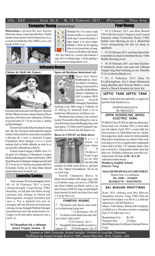 VOL. XXII               :      I SSUE N O .4          N I 13 F EBRUARY 2011                    (P ATHIANNI )          P HEK 4- NA
                       Computer Huang (photoshop)                                                       Pawl Huang
Photoshop-a picture/file kan hawnin                       Thlalak No.1 hi zoom i duh       * Ni 8 February 2011 zan khan Branch
khawilai emaw zoom kan duh thin. Chutih                   chuan toolbox a zoom tool i      YMA OB leh Aizawl Venglai Local Council
hunah chuan Zoom Tool hi hman tur a ni a,                 click ang. Cursor chu plus(+)    hruaitute chuan Committee Room, YMA
a zoom len theih ber chu 1600% a ni a, a te               sign angin a lo awm anga,        Hallah Joint Meeting an nei a, Basketball
berah 0.26% a ni.                                         thlalak i click na lai apiang    Court chungchang leh thil tul dang an
                                                          chu a lo in zoom lian zel ang.   ngaihtuah.
                                                          I zoom te leh duh a nih chuan    * Ni 10 February 2011 zan khan Sport Sub-
                                              ‘Alt’ key hmet la, i cursor chu minus(-)     Committee te chuan Committee Room, YMA
 1                 2                          sign ah a lo chang anga, i click apiang a    Hallah Meeting an nei.
                                              lo in zoom te thung dawn a ni.
                                                                                           * Ni 10 February 2011 zan khan Section-
                               Infiamna Huang                                              II memberte chuan sum tuak nan Chhinga
                                                                                           Vengah lung thiar hnatlang an nei. Member
Chelsea lei theih loh Gomez:                  Spurs-ah Beckham insawizawi zel:             21 lai an thawkchhuak a ni.
                                                                   Spurs boss Harry
                                                                                           * Ni 11 February 2011 khan Pu
                                                                   Redknapp-an Janu-
                                                                                           R.Lalhmingliana, Sec-I chuan thlanmuala
                                                                   ary thlaa LA Galaxy
                                                                                           ruang phurhna atan Pick-up Motor a rawn
                                                                   atanga loana hawh a
                                                                                           thawh a, Branch hruaitute an lawm hle.
                                                                   tum David Beckham
                                                                   chuan a dinhmun la        SEPTIC TANK SEPTIC TANK
                                                                   tifel lo mahse MLS
                                                                   season      chawlh      Septic Tank khat kan paih thei a, engtik lai
                                                                   chhungin Tottenham      pawhin biak theih ka ni e.
                                              training a nei chho reng a. Febuary ni                  DARTHANGLIANA
German International leh Bayern Munich        22 thleng he hmunah hian a la in                          Ph: 9863222272
Striker Mario Gomez chuan January Bazar       tuaihriam chhunzawm zel dawn a ni.
                                                                                               OPEN SCHOOLING (NIOS)
hun laia a thil tawn sawi chhuakin, Chelsea        Beckham hian Galaxy tan contract
                                                                                                       ELECTRIC VENG
in pound mtd 35.7 in lei an tum a, mahse      kumin November thla thleng hi a nei a,
                                                                                            th
                                              chutih hunah chuan Redknapp hian ram         8 Batch Class-X-XII zir duh tan admission
an hlawhtlinglo.
                                              tana game 115 khel tawh England Cap-         hawn mek a ni. October 2011 a exam duh
     Season kal meka Bayern player zinga
                                              tain hlui hi a beisei tha leh dawn a ni.     tan leh nakum April 2012 a exam duh tan
che tha ber German International player
                                                                                           hawn kawp a ni. Duh thlan mai tur. Tarlan
Gomez hian amah lei tuma dawrna pakhat        Barca in UNICEF an thlak dawn:               thin angin kan study centre hi zirtirtu pahnih
a dawng tih a sawi a, premier League                                      B a r c a        khat lekin kumtluana an enkawl liam mai
Champion hnen atangin a ni a, a awm                                       chuan an         mai ang a ni ve lo a, regular takin zing karah
mekna club in hralh chhuah an tum lo a,                                   kawr hmaa        class neih a ni thin. 12th january khan class
ani pawhin chhuahsan a duh lo.                                            U          N     tan a ni tawh e. Zing karah chauh class lak
     Gomez hian League a khelh vawi 13-                                   Children’s       thin a ni. Zirlaibu a thlawnin sem thin a ni.
ah goal 16 a khung a, Champions League                                    Fund Logo        Admission tih hun: 6:30 - 8:A.M.
khelh mekah goal 6 a thun tawh bawk. 2009                                 an tar thin      Admission tihna hmun:
khan Bayern-in Stuttgart atangin pound mtd                                chu July thla    Wimberg English School,
25.5 in an lei a. Chelsea-in pound mtd 50 a   atangin an thlak tawh dawn a, sponsor        Electric Veng
Fernando Torres an lei hma khan lakluh        tur thar “Qutar Foundation” tih an tar
tumin hma an lo la tawh a ni.                 ve tawh ang.                                  MALSAWMDAWNGLIANARENTHLEI
                                                                                                 Senior Asst. Co-ordinator
          LawmthuSawina                            Sanish Champion Barca hi
                                                                                                  Ph: 0389 - 2316829
                                              khawvela football club zinga logo ziak
    Kan unaunu Nl.Zonunsangpuii, kum          ve lo tlemte zing a mi an ni a, UNICEF           9612862178 / 9436199353
 40, ni 10 February 2011 a boral              tan chawi belhin an thawk zawk a, an
 chungchangah vengchhung YMA                                                                   BAL BHAVAN HRIATTIRNA
                                              kawr hmaa UNICEF logo an dah bakah
 hruaitute, nu leh pate leh thalai zawng      hian kumtin he pawl tan hian Euro mtd         Kum 2011 chhung atan Bal Bhavan
 zawngte kan chunga in thatna leh             1.5 an pe thin a ni.                          hmalakna Electric Veng YMA Hall-ah
 khawngaihna avangin lawmthu kan
                                                                                            inrinni tinin kalpui a ni leh ta a, a duh tan
 sawi a. Tin, a damloh laia min lo                     FIAMTHU HUANG
                                                                                            admission a tih leh theih ta e.
 tawngtai sak tute leh min rawn kan tute       * Tleirawlin min bawm nasa lutuk             Music, Folk Dance, Drama leh Computer
 zawng zawng chungah Pathian hmingin           a, ka thau kung kung mai                     zir theih a ni a. Zir man a awmlo a, naupang
 lawmthu kan sawi tak meuh meuh a ni.                         - Tv.Sawmpuia, Sec-II         kum 5-16 inkar tan a ni e.
 Lalpa’n a let tam takin malsawm che u         * I lo hrisel zawk theih nan nitin thir
 rawh se.                                      tum chawi ziah rawh!                         Registration Fee :    Rs.50/-
                                                          - Tv.Dr.Papuia, Sec-I             Passport Size    :    2 Copies
     Nl.Thuamliani leh a chhungte              * Rengdilah hian masihi an awm ve            Birth/Baptisma Certificate Attested Xerox
      Aizawl Venglai, Section - II             angem le? - Nl.Zothangpuii, Sec-II           Copy
                     Typeset at YMA Computer, Aizawl Venglai : Printed at Louis Bet, Chanmari
                   Published by Aizawl Venglai Branch YMA, Aizawl Mizoram. 2010, Copies - 420
 