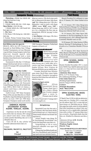 VOL. XXII                 :       I SSUE N O .1           N I 23 J ANUARY 2011                   (P ATHIANNI )          P HEK 4- NA
                       Computer Huang (Photoshop)                                                          Pawl Huang
    Photoshop-a thlalak kan lakluh duh           thlan tur a awm a, i file chu la siam zawh        Branch President Pu Laldinpuia te nupa
chuan heti hian kan ti ang:                      loh, la chhunzawm leh atana i duh chuan      chu ni 19 January 2011 khan Gauhati ah an
1. File>Open                                     ‘psd’ file i thlang dawn nia. I file chu i   zin.
2. I thlalak lakluh duh chu i click anga,        duhtawkin i siam zo tawh a nih chuan              Ni 18 January 2011 khan Bengvarna
Open Button i click leh ang.                     ‘JPEG’ emaw ‘BMP’ emaw ‘GIF’ i               Editorial Board te Manager Pu T.Benjamina
    I thlalak lakluh chu i duh hunah heti        thlang thung ang. (GIF hi ‘jiff’ ti a lam    In, Sec-I ah meeting an nei a, kumin chhunga
hian save tur a ni.                              tur a ni a, animation file Save nan an       Bengvarna Editorial Staff turte an ruat.
1. File>Save                                     hmang bawk. JPEG hi ‘jay-peg’ ti a lam
2. File Name: I file hming tur, i duh duh i      tur a ni.)                                       Ni 18 January 2011 khan Sport Sub-
type ang.                                        4. Save Button i click anga, i file chu a    Committee te chu Pu K.Sapdanga In, Sec-I
3. Format: Picture Format hrang hrang            in save tawh ang.                            ah meeting an nei a, 2011 chhunga Sport Sub-
                                                                                              Committee Member turte an ruat.
                                   Infiamna Huang                                                 Ni 20 January 2011 khan Section-I Office
Red Ribbon atan bei ngawrh:                      1988 European Champion Netherland            Bearers Meeting Pi Darlianthangi In, Sec-I
MSACS, MFA leh LPS Vision-in an                  Captain a ni bawk a ni.                      ah neih a ni a, Committee Member 29 lai an
buatsaih tur Red Ribbon Inter Village                                                         ruat.
Football Tournament-a tel tum Mizoram            H l fed n n k e d w :
                                                   oy i l i h e l h a n
                                                                     World Heavyweight            Ni 19 January 2011 khan Section-II
veng leh khaw hrang hrangten tunlai hian                                                      Office Bearers Meeting Pu K.Zaneihthanga
khawvawt hnuaiah ngawrh takin                                        Champion hlui kum 48
                                                                     a upa Evander            In, Sec-II ah neih a ni a, Committee Member
inbuatsaihna an kalpui mek a, team                                                            35 lai an ruat.
thenkhat chuan hlawh neiin Coach puitling                            Holyfield chuan
an ruai hial a ni.                                                   Heavyweight                    OPEN SCHOOL (NIOS)
    Tournament hi thla thar 12 February                              Champion nih a tum                 ADMISSION
atangin khelmual pali-ah tan a ni dawn a,        lehna kawng chu a zawh chho zel a,
                                                 vawiin zing hian Greenbrier, White           Kumin October-November 2011 a exam
round of 16 atangin AR Lammualah khelh
                                                 Suphur Strings, West Virginia ah             turin NIOS Class X&XII admission hawn
zui a ni ang.
                                                 Sherman Williams nen an inhnek dawn.         mek a ni. Class kal lova exam duh pawh
Terek Grozny Coach thar Gullit:                      Evander Holyfield hian Klitscko          kan buapui thei.
                       Dutch International       unau emaw David Haye emaw hneka              Admission tihna hmun:
                       hlui Ruud Gullit chu      Heavyweight Champion kawnghren               H/No. A-57-0, Electric Veng
                       Russian Premier           hreng tura beih lehna hun neih theih a la    Pu Lalduhsanga Building, 4th Floor
                       League Team Terek         inbeisei reng a ni.                          Class kalna hmun tur:
                       Grozny Coach thar                                                      Wimberg English School,
                                                 Pienaara’n Spurs zawm:                       Electric Veng (3:30P.M.-5:00P.M.)
atan lak a ni. Chelsea leh Newcastle
United Manager hlui kum 48 mi Gullit hian                      South        African           Contact:
kum 2008-a MLS Club LA Galaxy a                                International Steven           Principal: Rozamliana
enkawl zawh hnua a club enkawl leh                             Pienaar chuan kum li           Mob: 9862123928
hmasak ber tur a ni.                                           leh a chanve chhung
    Gullit hi kum 1987 khan European                           atan Everton atangin               OPEN SCHOOLING (NIOS)
Player of the year atan thlan tlin a ni. Dutch                 Spurs a zawm ta.                       ELECTRIC VENG
Footballer zinga hlawhtling ber pawl hian                      Pienaara man hi tarlan
Milan tan kum 1989 leh 1990 khan                 nilo mahse Pound mtd 2.5 atanga mtd 3        8th Batch Class-X-XII zir duh tan admission
European Champion medal awrh tawhin              vel ni tura ngaih a ni.                      hawn mek a ni. October 2011 a exam duh
                                                                                              tan leh nakum April 2012 a exam duh tan
        ZABANGA HIGHER                                                                        hawn kawp a ni. Duh thlan mai tur. Tarlan
                                                              Hriattirna
      SECONDARY SCHOOL                                                                        thin angin kan study centre hi zirtirtu pahnih
    AIZAWL VENGLAI, AIZAWL                      Basketball Court chei that mek a              khat lekin kumtluana an enkawl liam mai
                                            ni a, February thla hian hman theiha              mai ang a ni ve lo a, regular takin zing karah
     Experience nei tha tak tak leh zirnaa peih fel hman tum a ni. Hemi hma hi                class neih a ni thin. 12th january khan class
 tui zirtirtu thar ten January 2011 atangin chuan tumah infiamlo tura hriattir leh            tan a ni tawh e. Zing karah chauh class lak
 an enkawl tawh dawn. Zirlai chaklo ngen kan ni.                                              thin a ni. Zirlaibu hi a thlawnin sem thin a
 zawkte pawhin hlawhtling taka an lo zir        Aizawl Venglai veng chung, Pu                 ni.
 chhuahna thin a ni.                        K.Zaneihthanga kawmchhak chu                      Admission tih hun: 6:30 - 8:A.M.
     Class IX leh X, day scholar leh motor kal tlang theia siam that a ni.                    Admission tihna hmun:
 hosteller admission hawn mek a ni.             Vengchhunga ui leh ar neite                   Wimberg English School,
                                            khawlaia chhuahlo tura ngen leh                   Electric Veng
 Contact:
                                            hriattir kan ni.                                   MALSAWMDAWNGLIANARENTHLEI
 9862386905, 9862387132, 9862372537
                                                Chhung tinte bawlhhlawh paih mai                    Senior Asst. Co-ordinator
                      Sd/-                  mai lova bawlhhlawh paih motorah                         Ph: 0389 - 2316829
                   Principal                ngei paih turin kan inhriattir bawk e.                9612862178 / 9436199353
                      Typeset at YMA Computer, Aizawl Venglai : Printed at Louis Bet, Chanmari
                    Published by Aizawl Venglai Branch YMA, Aizawl Mizoram. 2010, Copies - 420
 