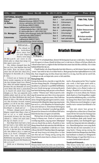 Upatna, ka haw tak zet che a ni... Vanglai, ka duh ngawih ngawih a che - Shakespeare
VOL. XXI : ISSUE NO.48 NI 28.11.2010 (PATHIANNI) PHEK 2-NA
SEMTUTE:
Bial -1 : Isak Lalduhsaka
Bial -2 : Zothansiami
Bial -3A : Lalkroshlua
Bial -3B : Lallawmsangi
Bial -4 : Lalhminghlua
Bial -5 : Zonunsanga
Bial -6 : Lalthansanga
Bial -7 : Isak Lalhriatkima
Bial -8 : Vanlalawmpuii
Tv.Mapuia
YMA THIL TUM
Hunawl hman that
Zofate hmasawnna
ngaihtuah
Kristian nundan
tha ngaihsan
EDITORIALBOARD:
Manager : T.Benjamin (9862365379)
Editor : Malsawmtluanga (9862077970)
Jt. Editors : Jimmy Lalrinkima (9612393154)
G.S.Munga (9862310962)
News Editors : Lalthlamuana (9436153936)
C.Lalramngheta Sec-I (9612612932)
K.Lalrinzuala Sec-II (9612393130)
Cir. Managers: Freddy Lalnuntluanga Varte (9615820254)
Lalsangzuala (9862326647)
Columnists : Thuamtea (9862303327)
Lalthanpuia (9862371957)
RC.Lalruatchhunga (9436146266)
Editorial...
Thu chhuah tur
kan haihchham
dawn emaw kan
tih laiin Mapuia
bawk a rawn lang
leh thin a,ani hi ani rawn ni fo
thinlo phei se chuan kan meng rei
thin ngawt awm asin!
Nia, thihna chungah hian thu
kan nei lova, kan hmalam hun kan
hre heklo. Kan vul dawn chauh
emaw kan tih laiin kan chuai fova,
hringnun hi thawnthu ah a chang
fo thin...
Urlawk zan ar kanna tur nge
harsa zawkte tanpuina tur tih phei
chu kan hriatpui hauh lova, khatia
bur chhia leh tualtuk tingtang nena
Krismas hla saa thianzaho an rawn
carol thinte kha hetia a piancham
a lo hnaih leh takah hian lung
tilengtu a ni. Nia, van zaipawlte em
tehkhin phalo mah ila an bur chhe
khawn rite khan Bethlehem dai min
hnaih tir thin a, hla taka an thawm
rite kha Krismas boruak siamtu
pakhat a ni tih hi tun hnu, engkim
a fel tak thuau hnu hian zu han
hrechhuak ve chauh pek ia!
Tichuan, chungte pawh chu he
khapna ramah hian khap a han ni
leh ta zel a, a aiah demand
channelah krismas hla kan hmet
chhuak a, ‘chhan loh aiah Luka’
tih ang vel chauh a ni ta!
Kan khap hnem tual tual a, kan
fel tual tual a, kan inhlat tual tual
bawk a, kan nalh a, kan mawipui
zo silo. A tha kan hria, kan thatpui
silo, kan chhuat a fai a, a raptu an
tlem ta fe bawk. Changkan leh
hulhar kan tum lutukna hian
Bethlehema nau piang tur hi a hliah
thei mai ang tih pawh thil hlauhawm
tak a ni zo ta!
Heihi em ni thlanlung hnawih
var?
Hriatloh Rimawi
Kum7-8velkaltaahkhan,tleirawltihhmingkanloputanvedekdeka.Tunatleirawl
min tih ngawt ai chuan, khatih lai khan rawl ve tak kan ni. Khawvel hi kan chhehvela
virkualemawkantia,engkimhitheilehthiamberemawkanintithinanihkha.Alovahan
hahdamthlakthintakem.
Chutihhunlaivekchuanthianzahokaninkokhawma,zailehrimawilamatuivanglai,
‘emaw’ kan intih lai tak a lo ni kher bawk a. Beat group kan han inphuahkhawm ta a nih
kha. Kan inngaih ang em kha chuan kan chuti lo a ni ang, kan hla sak lar zawh loh,
midanginansak,anlarpuitakaawmvelehzauhthin.
Kangroupchu:
Groupchukandintaa,kandinvengeitihchin
chu kan chiang tlang hle.Ahmingah kan buai
tanphawta,Lalmama’napaBiblehrilhfiahna
bu a mi, Greek tawng nge vai tawng tih pawh
kanhriatlohhmingmakpuipuiarawnthawh
a, mahse ‘Thlarau sual’ tihna te pawh a nilo
angtihtumankansawitheisilova,kanpawm
talo.Tichuan,engtintinemaw,OneFaithkan
intita.Grouphmingneihngawtatawklo,music
instrumentlehchhepcherdangrengrengtuman
kan nei lo a, a rik chhuahna tur hmanrua phei
chu neilo tak kan ni. Zirna hmun leh bungrua
kan nei si lova, hruaitute’n an phal nge phallo
tih pawh hre hmasa lovin Kohhran Hall-ah te
khanhlakanhanzirngawtzelanihkha.
Hlakanhanzirtanchukanduhzawngalo
inang lo khawp mai. Zuala te’n praise and
worshipangdeuha,engengemawchhampual
zeta zai chauh kha an duh a, Ruatfela te lam
thungchuanRocktakmaialumluhtitihkhaan
duhdan a ni a, buaithlak ve duh tak a ni. Guns
nRoseshlalehDChambawihpuitihangrengte
han sak lawp lawp a tul chang kha a va han
tam thin tak em! Chung zawng zawng chu
hmannilawkemawkantia,hmanaloniveta
rengmai.
Tunahchuan:
Hmana tlaitin hall a hla zirho zat zat thin kha,
tunahchuaninhmuhhrimhrimpawhkanharsat
tawh a. Kan guitar pu ber Tat-a’n guitar
aiin vawk a chul ngun tawh zawk a,
Lalmama’n nau awm pahin in a sa a,
Zuala’n phar a vei a, Rama’n nula a vei
thung a, Ruatfela’n ui a kai bawk a, a la
danglam ve lo awm chhun chu Tenuna
deuhchauhani.Kanbengchhenvanglai
berpawhainthlahrungtaka,asirkilbiru
lai atanga hrui-thum mawi taka lo perh
thin, Duhawma erawh danglam ve ngai
tawhlo turin vanram kawtthlerah a lut
tawh.
Zep nak emaw kan group hi
rawngbawlna a nihna lam ai chuan kan
nuam tih ber leh tuina ber hmanga kan
rilrukanauchhuahpuinaanimaia.Mahse,
kan hriatthiam phak piah lamah kan
hringnun pheka, kan theihnghilh ngai
tawhlotur,bungtamtakminziahsaktua
ni a. Damchhunga kan vawn reng theih
thian tha tak tak min siamsaktu a lo ni
reng bawk. Chung zawng zawng chu
hmannilawkakanthianpakanchankhan
kanhrethiamvechauhani.Hringnunhi
thihna hmanga zir ngai kher thin lo se, a
vanuamfamkimdawntakem!!
Tunahpawhhmanah....
Thla hmasa lawka kan zaiho lai kha
chuan,“tunbakhichukumengemawzat
 