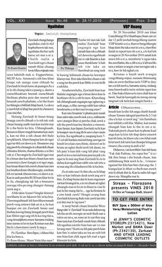 VOL. XXI : ISSUE NO.48 NI 28.11.2010 (PATHIANNI) PHEK 3-NA
Lehkhabu ziaktute ai hian a chhiartute hi an awhawm zawk daih. A rah an lo va, a chawm hahna an pumpelh hlauh si - Alexander Smith
Ngaihdan
Topic: Zawlaidi chungchang
Pu Ruata Hnamte
Zawlaidichungchanga
ngaihdan ziah hi thil
huphurhawmtakmai,
ngaihdanthaberneih
harsa zet mai a ni a.
Chutih rualin a
Zawlaidi ngei chuan
tumah thliar chuang
lovinMizomipuitemin
Pu Thlenga
Tunlai titi tam tak liah
mektu ‘Zawlaidi’ hian
engangin nge kan
ramahhianrahachhuah
zel dawn ka ngaihtuah
zuivevakthiamloa,kan
unau thenkhatte’n hah
leh rim taka an
thawhrah an seng mek
VDP Huang
Ni 20 November 2010 zan khan
LianchhungiD/oHaukhupachuanzanrei
dar 12 pelh tawhah bengchheng siamin
VDPhriattirania,thawmbengchhengte
khapdaiinthatakamuttirania,chawlhni
tlaiah in report tura tih a ni a, a lo kal loh
avanginni26November2010zanahkoh
nawn leh a ni a, memberte’n ngun taka
thuzawtfiahin,thuazilhania,tilehtawhlo
turaaintiamavanginatantawngtaisaka
nia,hawtirlehnghalani.
Krismas a hnaih tawh avangin
vengchhung mipui, nunaute thlamuang
taka an awm theihna turin VDP te duty
tananilehtawha,harsatnasiama,midang
tana hnawksaklo turin mitinte ngen kan
ni. Dan baka khawsa lo tura chah kan ni
bawk.Sualdokawngahmizawngzawng
tangrualvekturinkaninngenbawke.
hi kawng lehlamah chuan ka lawmpui
khawpmai.Rimtakathawktuchuanarah
asengturthupawhkanBibleinminhrilh
anihkha.
Amaherawhchu, Zawlaidi hian kan
thalaiteenganginngeahruaidawnkanla
hrethiam rih lo a nih hi maw. Khawtlang
lehchhungkuaahenganginngenghawnga
neihanga,achhezawngarahbikanrahna
hmahruaituanitheimailovangmaw?
Kanramhruaitute’nphalnapeintunah
hianzalentakazawrhmekania,mithiamte
sawi atangin Beer ai pawha chak zawk a
nih thu pawh kan hre theuhin a rinawm.
Kanfanute,kanfapateZawlaidiruihikan
labuaipuiviauloangtihhisawiaharviauin
ka hria. Ka ngaihtuah a, naupang kum 7-
12velnihhunlaiameizialbungzawngami
hmuh lova kan zuru thinte, tleirawl an lo
hriata an nghei theih tawh loh dante, nu
leh pate’n kan duh vang leh phal vang
pawhnilovameizialleinapawisapekalo
ngai ta fo mai ang hian Zawlaidi hi zu in
duhnakawngahhianrahbiminrahtirtua
nimaiangtihahlauhawmhleinkahria.
Zuinmitesawifothinchuzuhikhap
nilo se kan inthiam deuh tawh ang an ti
thin.Zukhapburnadanhikumengemaw
zatkanhmangralta,ainmichuanannghei
chuanglo mai ni lovin in thiam ta viau hi
kanlahremangtlatlo....ngekahriatnahi
a zim lutuk zawk? Hengte avang hian
Zawlaidihikawngthalominzawhtantirtu
anitheimailo’ngmaw?
A tawp berah chuan hmanlai Mizo
tlangvalte’n‘Zawlaidi’hiannuladuhzawng
lehthaantihzawngteanneihtheihnana
rukin an tat a, an zuna an lo uai thin ang
hiantunakanZawlaidizunahhianchhuah
leh ngaihna awmlo hian kan uai ve mai
lovangmaw?Keininulehpatepawhhian
kan fate’n zalen taka an ina an ruih loh
nan hian kan chik ngun leh zual a ngai
khawpinkahria.
rawn luhchilh mek si. Engpawhnise,
MLTPActs. Ammend a nih hnu khan
Grape rah atanga siam chhuah he
Zawlaidi hi food items ah puangin Zu a
ni lo tih chiang takin a puang a, danin a
siamchhuaktute hnenah siamchhuah
theihnan phalna pein dan mumal tak
hnuaiah zawrh phalnate, a lei thei kum
turthlenginabithliahthlapbawk.Lodova
azawrhlehinkhapburpawhhiahreawm
viaumaithei.
Hetiang Zawlaidi hi hmun hrang
hranga zawrh chhuah a lo nih tak siah
chuanhmangsualloturakaninzirtirmai
hi a tha berin ka hria. Chhungkuaah,
thenawmkhawvengahharsatnakansiam
a, kan rui thin a nih chuan thil thalo
tawpkhawk, khawtlangina kan do ngei
ngeiturthilanidawnani.Hmanraweng
angpawhhiahmangtuinathiamlohchuan
chhiatna thlentu, thatna thlentu a ni thei
veksi.ChuvanginheZawlaidingeimai
hiahmandankanthiamchuankanram
economicschawikangtuaningeianga,
kanhmanthiamloherawhchuankanram
kuthnathawktutetibeidawngtu,roreltute
lehmitamtaktihreawmtuanidawnani.
KaninanihpawhinRUIHtumkherlovin
in ila, changkang tak leh a hmasawn
zawnga rilru pu reng chungin i hmang
zawk ang u.
AbiktakinAizawlVenglaitleirawl/
rawltharte hi an fakawm hle in ka hria.
Tlawmngaihnaah leh hawihhawmnaah
pawh veng entawn tlak an ni a, he kan
buaipui em em Zawlaidi hman sual
theihnakawnghranghrangahpawhhian
kan fihlim ngei ang tih hi ka ring tlat a,
vengtimualphotuemawharsatnamidang
tanasiamtunilovinkanKristiannundan
thahiichawimawizawkfoangu.
Article Chhunzawmna...
hnuah kan la tiho leh anga chutih hunah
chuanTenuna takngial pawhin fa 2-3 tal
chu a lo kai ve tawh ang’’tiin fiamthuin
kan inthlah a nih kha. Mahse, kan nunna
chungah hian kan lo thu lo em a ni.
Nakinah pawh chuan kan in phone kual
anga kan la kim leh thap dawn emawh
kantihlaiin,hekhawvelavawikhatmah
hriattawhlohturinkanthianpahringnun
rimawichuatawptaanihsihi!
Duhawm,vankawtthlerihanluhhuna
“Fak tlak Pathian, Aw ropui ber’’ti-a i
fak thin hmaa i din hunah chuan, han
inthlahrung hlek tawh lo la... I rimawi
ngainat ber kha han ban chat ang che. I
kianga kan lo thlen ve theih nan erawh
minlodilsakthinla.Kanlazaiholehngei
dawnnia.Mangthamaile.
Streax - FlorozoneStreax - FlorozoneStreax - FlorozoneStreax - FlorozoneStreax - Florozone
presents VINES 2010presents VINES 2010presents VINES 2010presents VINES 2010presents VINES 2010
16 Dec at Vanapa Hall,Aizawl
BUY 2pcs x 500ml of AloeBUY 2pcs x 500ml of AloeBUY 2pcs x 500ml of AloeBUY 2pcs x 500ml of AloeBUY 2pcs x 500ml of Aloe
VVVVVera/Moisturizing/Fera/Moisturizing/Fera/Moisturizing/Fera/Moisturizing/Fera/Moisturizing/Fruit’sruit’sruit’sruit’sruit’s
LotionLotionLotionLotionLotion
at JENNY’S COSMETICat JENNY’S COSMETICat JENNY’S COSMETICat JENNY’S COSMETICat JENNY’S COSMETIC
STORE(Ph:2315421), NewSTORE(Ph:2315421), NewSTORE(Ph:2315421), NewSTORE(Ph:2315421), NewSTORE(Ph:2315421), New
Market and BAMA DawrMarket and BAMA DawrMarket and BAMA DawrMarket and BAMA DawrMarket and BAMA Dawr
(Ph:2342130), Zarkawt(Ph:2342130), Zarkawt(Ph:2342130), Zarkawt(Ph:2342130), Zarkawt(Ph:2342130), Zarkawt
AND OTHER LEADINGAND OTHER LEADINGAND OTHER LEADINGAND OTHER LEADINGAND OTHER LEADING
COSMETIC OUTLETSCOSMETIC OUTLETSCOSMETIC OUTLETSCOSMETIC OUTLETSCOSMETIC OUTLETS
TO GET FREE ENTRYTO GET FREE ENTRYTO GET FREE ENTRYTO GET FREE ENTRYTO GET FREE ENTRY
PuTlanhlua:Bawihpui,ichhasshlui
kha ka hmu a..
Tv.Ramchhana: MamiVarte kha maw?
 