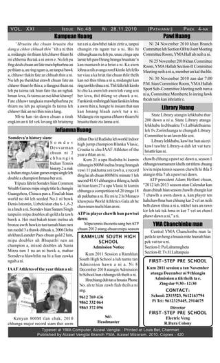 VOL. XXI : ISSUE NO.48 NI 28.11.2010 (PATHIANNI) PHEK 4-NA
Typeset at YMA Computer, Aizawl Venglai : Printed at Louis Bet, Chanmari
Published by Aizawl Venglai Branch YMA, Aizawl Mizoram. 2010, Copies - 420
PawlHuangKumpuanHuang
“Hruaitu tha chuan hruaitu tha
dang a chher chhuak thin” tih a ni thin
a,midangterinthiamlehchhawrthiamhi
mi chherna tha tak a ni awm e. Nu leh pa
fingdeuhchuananfatemawhphurhnaan
pethiama,anringngama,antanpuibawk
a, chhawr tlakin fate an chhuah thin a ni.
Nu leh pa thenkhat erawh chuan fate an
chhawrthiamlothina;atlangpuithuinnu
leh pa taima tak hian fate tha an nghak
hman lova, fa taima an nei khat khawp!
Fate chhawr tangkaia mawhphurhna pe
thiam nu leh pa apiangin fa taima leh
chhawrtlakanneithinniinalang.
Mi-te kan rin dawn chuan a tirah
engkim an ti fel vek lovang tih hriatreng
Ni 24 November 2010 khan Branch
CommitteelehSectionOBteJointMeeting
CommitteeRoom,YMAHallahneihani.
Ni25November2010khanCommittee
Room,YMAHallahSection-IICommittee
Meeting neih a ni a, member an kal tha hle.
Ni 30 November 2010 zan dar 7:00
P.M. hian Committee Room,YMAHallah
Sport Sub-Committee Meeting neih tum a
ni a, Committee Memberte lo inring lawk
theuhturinkaninhriattire.
InfiamnaHuang
turania,dawhtheitakinzirtira,tanpui
chungin rin ngam tur a ni. Hei hi
chhungkuaanulehpa,unauzingaupa
lamtelehpawlhranghrangahruaitute’n
kan mamawh in a hriat a ni. Ka awm
lohnaanihavangarorelkimlolehfello
tur viau a ka hriat tlat chuan thlir thelh
kan nei thin tihna a ni a, midangte kan
ringtawklotihnaani.Thilfellolehkimlo
hi chu ka awm leh awm loh vang a ni
ber lova, thil thleng ve chawk a ni.
Famkimlomihringahhianfamkimlohna
aawmthina,hengtehiinsiamthatnan
kan hmang hlauh zawk tur a ni.
Midangte rin ngama chhawr thiam hi
hruaituthatezialannaani.
FIRST-STEP PRE SCHOOLFIRST-STEP PRE SCHOOLFIRST-STEP PRE SCHOOLFIRST-STEP PRE SCHOOLFIRST-STEP PRE SCHOOL
Kum 2011 session a tan November
atanga December ni 9 thlengin
Admission a tih theih ta e.
Zing dar 9:30 - 12:30
CONTACTCONTACTCONTACTCONTACTCONTACT:
School: 2315523, 9612163794
Pi Tei: 9612325445, 2914675
Director
FIRST-STEP PRE SCHOOLFIRST-STEP PRE SCHOOLFIRST-STEP PRE SCHOOLFIRST-STEP PRE SCHOOLFIRST-STEP PRE SCHOOL
Electric Veng
R.Dara Colony
Library Huang
State Library atangin lehkhabu thar
200 dawn a ni a. State Library atanga
lehkhabu la chhuaktuTv.Lalbiakthuama
leh Tv.Zorintluanga te chungah Library
Committeeteanlawmhleani.
Librarylehkhabu,kawlturhunaiarei
kawl tawhte Library-a dah let vat tura
hriattirkanni.
RAMHLUN SOUTH HIGHRAMHLUN SOUTH HIGHRAMHLUN SOUTH HIGHRAMHLUN SOUTH HIGHRAMHLUN SOUTH HIGH
SCHOOLSCHOOLSCHOOLSCHOOLSCHOOL
Admission Notice
Kum 2011 Session a Ramhlun
South High School a luh tumte tan
Admission hawn a ni a. Ni 8
December 2010 atanginAdmission
hiSchoolhunchhungatihtheihani.
HrechiangduhtanahnuaiaPhone
No. ah te hian zawh fiah theih a ni
ang.
9612 769 436
9862 332 064
9863 372 096
Sd/-
Headmaster
YMAChanchinbuman
Central YMA Chanchinbu man la
petlalotenhengahnuaiamitehnenahhian
pek vat tur a ni.
Section-I:PuLalramngheta
Section-II:Tv.H.Laltanpuia
Somdeva’n history siam:
S o m d e v
Devvarman
chuan ni 2
c h h u n g i n
Indian Tennis
history2aziak
a,IndianzingaAsiangamesmipasingleleh
doubleachampionhmasaberani.
TripurafahrinSomdevhianCommon
WealthGamesmipasingletitlelachungin
Guangzhou,Chinaapana.Finalahhian
world no 44 leh seeded No.1 ni bawk
Denis Istomin, Uzbekistan chu 6-1, 6-2
inahnehani.SomdevhianSanamSingh
tanpuiin mipa doubles ah gold a la tawh
bawk a. Hei mai bakah team inelna ah
bronzeawrhbawkintuntumahhianram
tanmedal3athawkchhuaka,2006Doha
ah khan Leander Paes chuan gold 2 lain,
mipa doubles ah Bhupathi nen an
champion a, mixed doubles ah Sania
Mirza nen 1 na an ni bawk a, mahse
Somdeva hlawhtlin na hi a lian zawka
ngaihani.
IAAFAthletes of the year thlan a ni:
Kenyan 800M tlan chak, 2010
chhunga major record siam thei awm
chhunDavidRudishalehworldindoor
high jump champion Blanka Vlasic,
Croatia te chu IAAF Athletes of the
year a thlan an ni.
Kum 21 a upa Rudisha hi kumin
chhungin 800M inelna hrang hrangah
vawi 11 pakhatna a ni tawh a, a record
dinglaiahchuan800Mhiminute1leh
second41.01chhunginathlenga,hetih
lai hian kum 27 a upa Vlasic hi kumin
chhungaa competitiontel20zinga 18
ahpakhatnaani.Hemite2hiMonaco
khawpuia WorldAthletics Gala ah he
chawimawinahihlananni.
MipatennisthuneitusangberATP
chuan 2012 atang chuan mipa season
chawlhchhungapawtseidawna,season1
chhungatournamentkhelhzattitlemchuang
lovin mipa tennis season chawlh hi thla 5
atangin thla 7 ah a pawt sei dawn.
ATP president Adam Helfant chuan,
“2012 leh 2013 season atan Calendar kan
duanchinahhianseasonchawlhchunginkar
7 chawlh a awm dawn a, kan player ten
hahchawlhna hun chhung kar 2 vel an neih
belh dawn tihna a ni a, inkhel tura an rawn
kir leh tak tak hma in kar 7 vel an chawl
phawt dawn a ni,” a ti.
ATPin player chawlh hun pawtsei
dawn:
 
