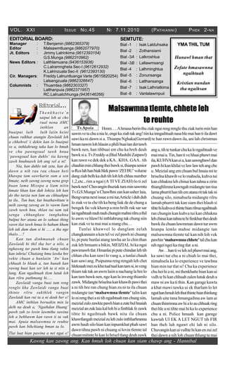 Kawng kan zawng ang. Kan hmuh loh chuan kan siam chawp ang - Hannibal
VOL. XXI : ISSUE NO.45 NI 7.11.2010 (PATHIANNI) PHEK 2-NA
SEMTUTE:
Bial -1 : Isak Lalduhsaka
Bial -2 : Zothansiami
Bial -3A : Lalkroshlua
Bial -3B : Lallawmsangi
Bial -4 : Lalhminghlua
Bial -5 : Zonunsanga
Bial -6 : Lalthansanga
Bial -7 : Isak Lalhriatkima
Bial -8 : Vanlalawmpuii
Tv.Apuia
YMA THIL TUM
Hunawl hman that
Zofate hmasawnna
ngaihtuah
Kristian nundan
tha ngaihsan
EDITORIALBOARD:
Manager : T.Benjamin (9862365379)
Editor : Malsawmtluanga (9862077970)
Jt. Editors : Jimmy Lalrinkima (9612393154)
G.S.Munga (9862310962)
News Editors : Lalthlamuana (9436153936)
C.Lalramngheta Sec-I (9612612932)
K.Lalrinzuala Sec-II (9612393130)
Cir. Managers: Freddy Lalnuntluanga Varte (9615820254)
Lalsangzuala (9862326647)
Columnists : Thuamtea (9862303327)
Lalthanpuia (9862371957)
RC.Lalruatchhunga (9436146266)
Editorial...
T h e n k h a t t e ’ n
saipui leh ui cho
rual nena AMC
inthlan an
buaipui luih luih laiin keini
chuan ralkhat atangin Zawlaidi leh
a chhehvel i dekin kan lo buaipui
ve a, inthlahrung taka kan lo hmuh
ve chu pawngsual tawh hnua
‘pawngsual kan duhlo’ tia kawng
zawh hnuhnawh leh ang vel a ni!
Nia, kan duhlo tak zeta, kan do
dawn a nih rau rau chuan heti
khawpa tam sawrkarin sum a sen
hmate, neih zawng zawng nena grep
huan lama Mizopa a liam nitin
hmate khan kan duh lohzia leh kan
do tho turzia nen lam au chhuahpui
ta ila.. Tun hun, kut hnathawktute’n
neih zawng zawng an lo vawm liam
zawh tawh hnu, thlan tui tam tak
senga chhungkaw innghahna
bulpui ber atana an lo sahuai thing
vawn tlat tawh hnua lo hahum khum
leh tak dum dum si hi ..... a tha nge
thalo....?
Kan tun dinhmunah chuan
Zawlaidi hi thil tha ber a nilo, a
nghawng tur pawh hmu tlang vekin
kan inhria! Chutiang hmu lawka hre
vekte chuan a hunlaiin ‘Aw’ kan
chhuah lo hlauh a, tun hunah kan
rawng huai kan ser leh ta si niin a
lang. Kan ngaihtuah tlem lutuk leh
kan rilru puthmang hi.....
Zawlaidi vanga buai tum reng
renglo kha Zawlaidi vanga buai
thinte rilru sukthlek vangin
Zawlaidi kan rui ta a ni deuh ber e!
AMC inthlan boruakin min la
delh na deuh a, ‘Ngaihdan Huang’
pawh zah zo lovin lawmthu sawina
leh a behbawm kan rawn ti ta vak
mai. Apuia malsawmna te reuhte
pawh kan bihchiang hman ta lo.
Tlai luat hian pawina a nei ngai e!
Malsawmna tlemte, chhete leh
tereuhte
Hmm….Ahmasaberinthuziakngairengrenglothuziakturinminhan
sawmvetachuaniale,engekaziahtakang!tiinkainngaihtuahnasahlemaihantiiladawt
sawi ka ni dawn si a. Thianpa Nghaka(Gerrard) te han rawn dawn ila, ani lah christmas
hmannawmlohhlauinaphilibuaitandertawh
bawk nen, han tihbuai em chu ka hreh deuh
bawksia.Tv.Freddy-a(BialMashihiZaipawl)
kan rawn ve dek dek a KA.. KHA..GAA.. tih
chauhinminchhangtheibawksi,thianpasenior
u-Rcalahhanbiakhlekpawn‘ZEIBU’volume
dangziahbelhkaduhtihlohlehchhasnumber
1,2,etc., rim a ngai (A TI VE ZIAH) lo ti zel
bawknen!Chuvanginthuziakturaminsawmtu
Tv.G.S.Munga’nChawlhnizankanusherlaia,
Bengvarnanextissueamitur,Articleiduhduh
loziakvetachetihkabengliakdedechunga
bengek fai vek khawp a min hrilh ruk sar sar
laingaihtuahrauhrauhchunginmahnirilruathil
loawmvehlawlhiinthlahrungtakchungsiin
kanziakvetamaimaia niangchu…
Tunlai khawvel lo danglam zelah
changkannainakentelvezelpawhnichuang
lo, pi pute hunlai atang tawha an lo chin than
zuk leh hmuam a bikin, MEIZIAL hi ka ngai
pawimawhtlat.Hmanlaipiputechindanlehtih
chhan chu kan sawi lo vang a, a tunlai chauh
kan sawi ang. Puipunna reng rengah leh chet
hleknaahmeizukhutualtualkantamsi,inveng
thiam tak tak an awm laiin a nachang la hre lo
kan tam bawk nen, nge kan la inveng thiamlo
zawk.Midangtehriselnakankhawihpawithei
a ni tih hre ran chung hian zu ni ta ila chuan
midangte tan ‘malsawmna tlemte’ talin kan
lonirengtheianitihngaihtuahranchungsiin,
meizialzulozawktepawhhianazutebulhnaiah
meizialanzuklaiakallohhiafinthlakfezawk
tihte hi ngaihtuah bawk nita ila chuan
khawtlangahmeizialzulehzulointhliarhranna
awmhauhsilohiankaninpumkhatphahsawt
dawn tihna pawh ni chuang si lovin tlemte tal
chuanmitintehikanlohriseltlangdeuhzawk
anga,tihtetunkarchukalongaihtuahve
maimaia.Tin,hantivehluaiphawtmai
ila,KUHVAkaneia,kansawngbawldan
pawhhikankhilaivelawlawtehangche
u. Meizial ang em chuan bul hnaia mi te
hriselnakhawihvelomahsela,kuhvatui
kan chhakna leh chinai kan tahna a zirin
thianghlimnakawngahmidangtetantisa
lamaphurrithantihematanarittaktakni
chuang silo, nimahsela midangte rilru
lamah phurrit tak kan siam thei hlauh si
tihtehikuhvaeithintehianrilruangaihtuah
ran chungin kan kuhva tui kan chhakna
lehchinaikantahnatehifimkhurtheideuh
bawkilachuanlawmmandawnturawm
hranpa lemlo mahse midangte tan
malsawmna tlemte tal kan nih loh vek
pawhin‘malsawmnachhete’talchukan
nihngeingeikaringtlat ani.
Aw…hantivelehzelphawtmaiang,
ka sawi tur chu a ni chiah lo mai thei,
nimahsela ka lo experience ve tawhna
hian min tur tlat si! Chu ka experience
chuheihiani,mithenkhattehiankanui
vulh te hi kan chhuah zalen lutuk deuh a
maw ni aw ka ti thin. Kan garage kawta
a khat mawi tawka ui ek tharlam lo let
nguthanhmuhlehthutthintehianthinlung
lamah uite tana hmangaihna aw lam ai
chuanthinrimnaawhialoauchhuakring
theihle a nitihte maihi ka lo experience
chu a ni. Police hmaah kan garage
kawtah UI EK A LET NGUT tih FIR
han theh luh ngawt chi lah ni silo.
Chuvanginkanuivulhtehikanenzuizel
thei dawn a nih loh chuan thlung ta mai
 