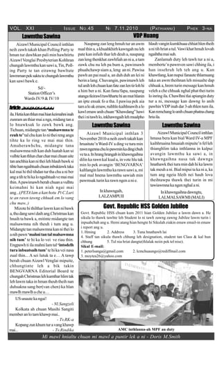 VOL. XXI : ISSUE NO.45 NI 7.11.2010 (PATHIANNI) PHEK 3-NA
VDP Huang
Mi mawl hnialtu chuan mi mawl a puntir lek a ni - Doris M.Smith
Govt. Republic HSS Golden Jubilee
Govt. Republic HSS chuan kum 2011 hian Golden Jubilee a lawm dawn a. He
sikula lo thawk tawhte leh Student lo ni tawh zawng zawng Jubilee lawm turin i
inpuahchah ang u. Hemi atang hian hengte hi Sikulah ziakin emaw email-in emaw
i report ang u.
1. Hming 2. Address 3. Tuna hnathawh lai
4. Staff tan sikula thawh chhung leh designation, student tan Class & kal hun
chhung 5. Tul nia hriat dangte(thlalak neiin pek tel nise).
Sikul E-mail:
1. peterlsanga@gmail.com 2. lcmchuaungo@rediffmail.com
3. moytea26@yahoo.com
ArticleChhunzawmna...
ila.Hetiakanthlunmaihiankeimahniinah
zunramanthiarmaianga,midangtana
lo hnawksak lo zawk bawk ang.
Tichuan,midangtetan ‘malsawmnate
reuh te’tal chu kan lonitheirenganga
tihte ka lo ring ve mai mai thin.
Amaherawhchu, midangte tana
malsawmna nih kan duh luatah kan ui
vulhtekanthluncharcharmaichuanuite
tananchhiakannitheilehhlauhbawksi
tihtehanngaihtuahchuaninbuktawktaka
kalmaihithiltihdanturthachuaniber
angatihtehikalongaihtuahvemaimai
thin.Apawimawhberahchuanavulhtu
keimahni hi kan niah ngai mai
ang...(PETA lam a kan hotu Pi C.Luri
te an rawn tawng chhuak em lo vang
chu maw..)
Mizote hi thilthar lawm kan ni bawk
a,thudangsawidaihang.Christmaskan
hnaih ta bawk a, mitinte midangte tan
malsawmna nih theuh i tum ang u.
Midangtetanmalsawmnakannitheilo
anihpawn‘mahnitantalmalsawmna
nih tum’ te hi ka lo vei ve riau thin.
Engpawh ti ila mahni lam tal ‘intodelh
tura inbuatsaih tum’ te hi ka vei nasa
zual thin... A sei lutuk ta e… A tawp
berah chuan Aizawl Venglai mipuite,
chhungtinte leh a bik takin
BENGVARNA Editorial Board te
chungahChristmaslehkumtharhlimtak
leh lawm taka in hman theuh theih nan
duhsakna sang ber(van chen) ka hlan
mawlhmawlhacheu…
LawmthuSawina
Aizawl Municipal inthlan 3
November2010-aneihzawhtakahkan
hruaitute’nWard-IVadingveturamin
rawnngennachulopawminkading/chuh
vetaa.Inhranghrangahinkhawngaihna
dilin ka rawn kal kual a, in vote hlu tak
min lo pek avangin ‘BENGVARNA’
kaltlangin lawmthu ka rawn sawi a, mi
mal mal hnena lawmthu sawiah min
pawmsak turin ka rawn ngen a ni e.
Inkhawngaih,
LALZAMPUII
LawmthuSawina
LawmthuSawina
Aizawl Municipal Council inthlan
neih zawh takah khan Polling Party te
hman tur dawhkan pali min hawhtirtu
Aizawl Venglai Presbyterian Kohhran
chungahlawmthukansawia,Tin,Poll-
ing Party te tan eirawng bawltute
lawmmanpeksaktutechungahlawmthu
kan sawi bawk e.
Sd/-
StationOfficer’s
Wards IV/9 & IV/10
AizawlMunicipalCouncilinthlan
hmasa bera kan bial Ward IV-a MPF
kaihhruaina hnuaiah mipuite’n fel leh
thianghlim taka inthlanna in kalpui
avangin lawmthu ka sawi a, in
khawngaihna nasa tak dawnga
hnathawktheituramindahhikalawm
tak meuh a ni. Bial mipui ta ka ni a, ka
tum ang ngeia hleih nei hauh lova
theihtawpa thawk thei turin in mi
tawiawmnakangennghalani.
Inkhawngaihnadawngtu,
LALMALSAWMI(MALI)
USunautekangai!
- Nl.Sangzeli
Kolkata ah chuan Masihi Sangiti
member an lo tam khawp mai..
- Tv.RK-a
Kopangzunkhumturavangkhawp
mai... - Tv.Rindika
Naupang zan leng hmuh tur an awm
nualthina,akhuahkhirhkawngahnuleh
pate kan infuih thar leh deuh a, naupang
zanlengthenkhatzawhfiahannia,atam
zawk chu nu leh pa bum a, pawimawh
phuahchawp siam a, leng an ni. Pawisa
pawh an pai nual a, an duh duh an lei ni
berin a lang. Chuvangin, pawimawh leh
tulanihlohchuankanfatezanlentirlohhi
a him ber a ni. Kan fanu/fapa, naupang
atangatleirawl/rawlthartehianmuthlanin
an ipte ensak fo a tha. I pawisa pek aia
tamaloakemaw,ruihhlokaihhnawihalo
kawlemawanihchuan“Khawdang”hawi
theiinitawhlo,inkhawngaihlehmualpho
hlauhvanginkumkhuaachhiathlentheih
a ni tih hriat a tul.Vawikhathmuh lovah
ngaihthamaisuh.
Zanlamah duty leh tawh tur a ni a,
memberte’n pawnven sawi chhing ila, i
han insehruh leh teh ang u. Kan
khawtlang,kannupuifanautethlamuang
taka an awm theihnan leh misualte dap
chhuaka,hremturinmessagekanhmuh
veleh a che chhuak nghal phat thei turin
loinringila.Chawlhnitlaiapianginduty
tur a ni, message kan dawng lo anih
pawhinVDPinahdar3-ahthlentumila.
Kanremchangloanihchuanphatnachang
hriaila.
AMC inthlanna-ah MPF an duty
 