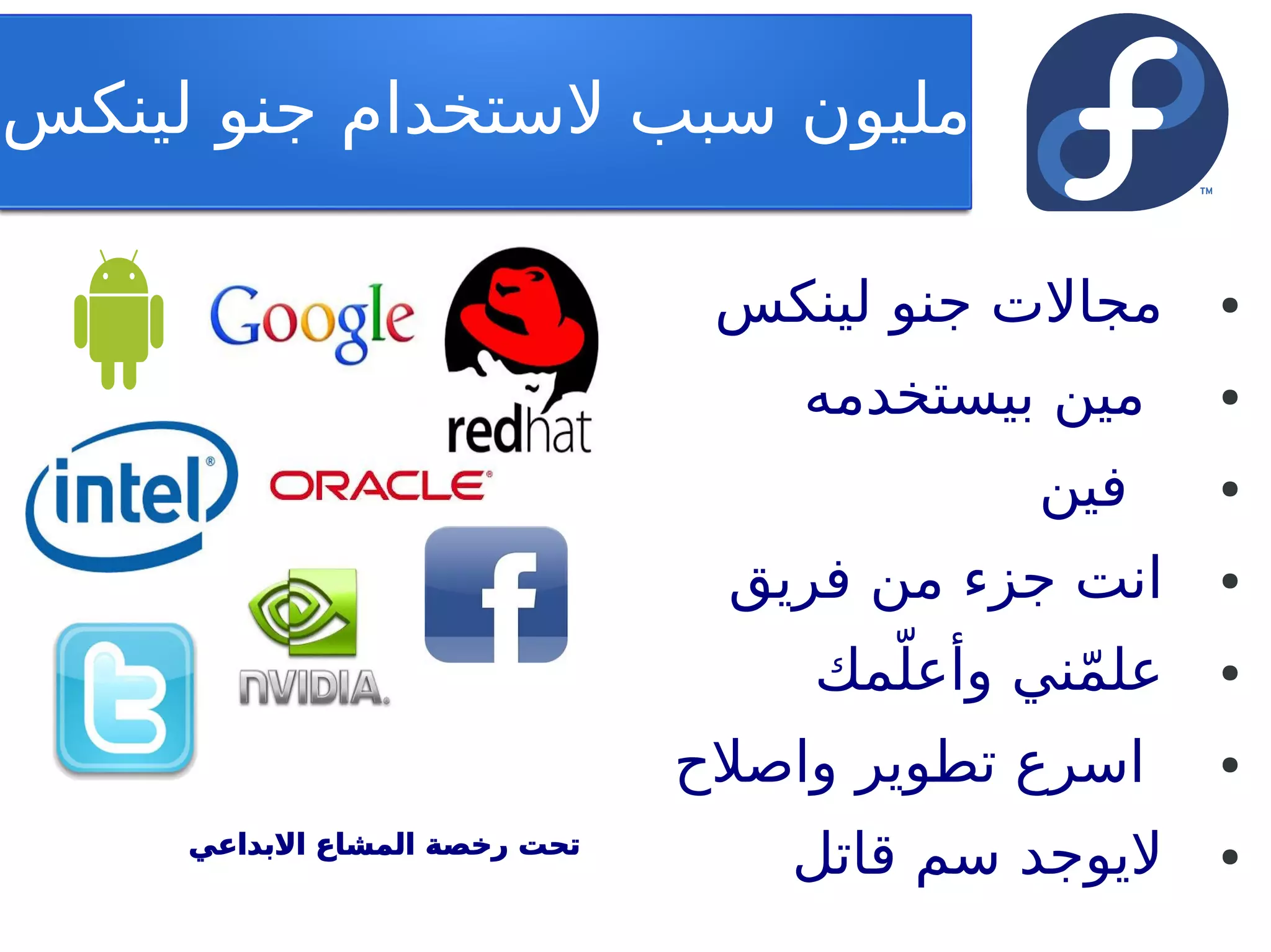 ‫مليون تسبب لتستخدام جنو لينكس‬

                                ‫مجالت جنو لينكس‬     ‫●‬


                                   ‫مين بيستخدمه‬     ‫●‬


                                            ‫فين‬     ‫●‬


                                ‫انت جزء من فريق‬     ‫●‬


                                     ‫ّ‬
                                   ‫علمني وأعلمك‬
                                            ‫ّ‬       ‫●‬


                               ‫اتسرع تطوير واصلح‬    ‫●‬


     ‫تحت رخصة المشاع البداعي‬
                                   ‫ليوجد تسم قاتل‬   ‫●‬
 