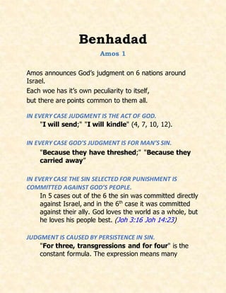 Benhadad
Amos 1
Amos announces God’s judgment on 6 nations around
Israel.
Each woe has it’s own peculiarity to itself,
but there are points common to them all.
IN EVERY CASE JUDGMENT IS THE ACT OF GOD.
"I will send;" "I will kindle" (4, 7, 10, 12).
IN EVERY CASE GOD’S JUDGMENT IS FOR MAN’S SIN.
"Because they have threshed;" "Because they
carried away”
IN EVERY CASE THE SIN SELECTED FOR PUNISHMENT IS
COMMITTED AGAINST GOD’S PEOPLE.
In 5 cases out of the 6 the sin was committed directly
against Israel, and in the 6th
case it was committed
against their ally. God loves the world as a whole, but
he loves his people best. (Joh 3:16 Joh 14:23)
JUDGMENT IS CAUSED BY PERSISTENCE IN SIN.
"For three, transgressions and for four" is the
constant formula. The expression means many
 