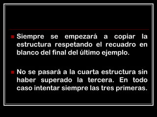    Siempre se empezará a copiar la
    estructura respetando el recuadro en
    blanco del final del último ejemplo.

   No se pasará a la cuarta estructura sin
    haber superado la tercera. En todo
    caso intentar siempre las tres primeras.
 