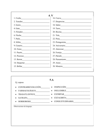 4. V
1. Coche_____________________________      16. Cueva_______________________________
2. Tenedor___________________________      17. Despreciar___________________________
3. Gorro_____________________________      18. Sabor_______________________________
4. Gato______________________________      19. Tarro_______________________________
5. Flotador___________________________     20. Bocina______________________________
6. Flecha_____________________________     21. Tela________________________________
7. Patín______________________________     22. Pena________________________________
8. Sillón_____________________________     23. Protagonista__________________________
9. Canario____________________________     24. Aniversario___________________________
10. Freno____________________________      25. Atravesar____________________________
11. Puerto____________________________     26. Festejo______________________________
12. Precioso__________________________     27. Párrafo______________________________
13. Borrar____________________________     28. Pensamiento__________________________
14. Despertar_________________________     29. Amor_______________________________
15. Brillar____________________________    30. Misterio_____________________________




                                         5.A
  Ej: esposa

     CONTRARREVOLUCIÓN_________              INSPECCIÓN________________________
     FARMACOLÓGICO______________             INELUDIBLE________________________
     TRASATLÁNTICO_______________            EXTIRPAR__________________________
     SATRAPA______________________           EXTAGIRITA________________________
     HORROROSO___________________            CONSUETUDINARIO_________________

Observaciones de lenguaje:
 
