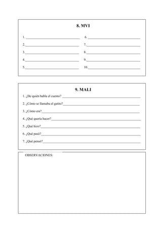 8. MVI

1. _________________________________     6. ________________________________

2._________________________________     7._________________________________

3._________________________________     8._________________________________

4._________________________________     9._________________________________

5._________________________________     10.________________________________




                                  9. MALI
1. ¿De quién habla el cuento? ________________________________________________

2. ¿Cómo se llamaba el gatito?_______________________________________________

3. ¿Cómo era?____________________________________________________________

4. ¿Qué quería hacer?_______________________________________________________

5. ¿Qué hizo?_____________________________________________________________

6. ¿Qué pasó?_____________________________________________________________

7. ¿Qué pensó?____________________________________________________________



 OBSERVACIONES:
 