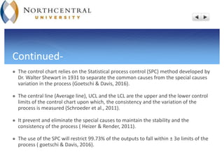 Continued-
 The control chart relies on the Statistical process control (SPC) method developed by
Dr. Walter Shewart in 1931 to separate the common causes from the special causes
variation in the process (Goetschi & Davis, 2016).
 The central line (Average line), UCL and the LCL are the upper and the lower control
limits of the control chart upon which, the consistency and the variation of the
process is measured (Schroeder et al., 2011).
 It prevent and eliminate the special causes to maintain the stability and the
consistency of the process ( Heizer & Render, 2011).
 The use of the SPC will restrict 99.73% of the outputs to fall within ± 3σ limits of the
process ( goetschi & Davis, 2016).
 