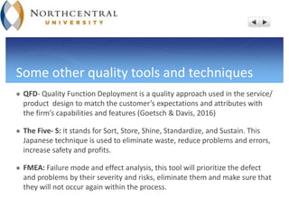 Some other quality tools and techniques
 QFD- Quality Function Deployment is a quality approach used in the service/
product design to match the customer’s expectations and attributes with
the firm’s capabilities and features (Goetsch & Davis, 2016)
 The Five- S: it stands for Sort, Store, Shine, Standardize, and Sustain. This
Japanese technique is used to eliminate waste, reduce problems and errors,
increase safety and profits.
 FMEA: Failure mode and effect analysis, this tool will prioritize the defect
and problems by their severity and risks, eliminate them and make sure that
they will not occur again within the process.
 