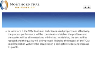  In summary, if the TQM tools and techniques used properly and effectively,
the process performance will be consistent and stable, the problems and
the wastes will be eliminated and minimized. In addition, the cost will be
reduced and the quality will be improved. Thereby, the success of the TQM
implementation will give the organization a competitive edge and increase
its profits.
 