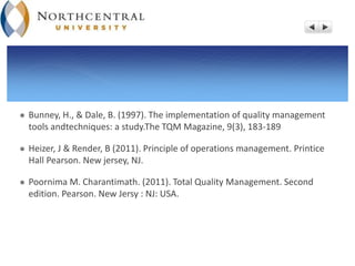  Bunney, H., & Dale, B. (1997). The implementation of quality management
tools andtechniques: a study.The TQM Magazine, 9(3), 183-189
 Heizer, J & Render, B (2011). Principle of operations management. Printice
Hall Pearson. New jersey, NJ.
 Poornima M. Charantimath. (2011). Total Quality Management. Second
edition. Pearson. New Jersy : NJ: USA.
 