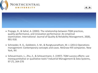  Prajogo, D., & Sohal, A. (2003). The relationship between TQM practices,
quality performance, and innovation performance: An empirical
examination. International Journal of Quality & Reliability Management, 20(8),
901-918.
 Schroeder, R. G., Goldstein, S. M., & Rungtusanatham, M. J. (2011) Operations
management: Contemporary concepts and cases. McGraw-Hill companies. New
York, NY.
 Scheuermann, L., Zhu, Z., & Scheuermann, S. (1997). TQM success efforts: use
morequantitative or qualitative tools? Industrial Management & Data Systems,
97 (7), 264-270
 