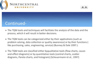 Continued-
 The TQM tools and techniques will facilitate the analysis of the data and the
process, which it will result in better decisions.
 The TQM tools can be categorized either by their applications (such as
problem solving, data collection or quality awareness) or by their functions (
like purchasing, sales, engineering, service) (Bunney & Dale 1997 ).
 The TQM tools are classified either byqualitative tools (flow charts, cause-
and-effect diagrams) or by quantitative tools (control charts, scatter
diagrams, Pareto charts, and histogram) (Scheuermann et al., 1997)
 