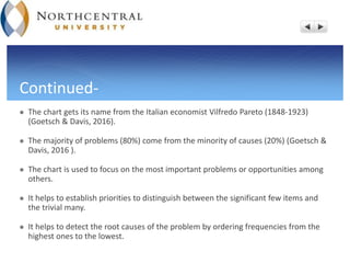 Continued-
 The chart gets its name from the Italian economist Vilfredo Pareto (1848-1923)
(Goetsch & Davis, 2016).
 The majority of problems (80%) come from the minority of causes (20%) (Goetsch &
Davis, 2016 ).
 The chart is used to focus on the most important problems or opportunities among
others.
 It helps to establish priorities to distinguish between the significant few items and
the trivial many.
 It helps to detect the root causes of the problem by ordering frequencies from the
highest ones to the lowest.
 