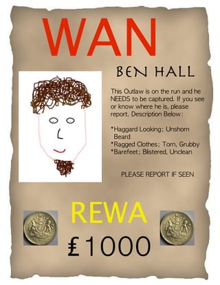 WANBEN HALL
  This Outlaw is on the run and he
  NEEDS to be captured. If you see
  or know where he is, please
  report. Description Below:

  *Haggard Looking; Unshorn
   Beard
  *Ragged Clothes; Torn, Grubby
  *Barefeet; Blistered, Unclean


     PLEASE REPORT IF SEEN




REWA
₤1000
 