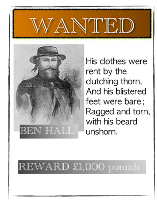 WANTED
           His clothes were
           rent by the
           clutching thorn,
           And his blistered
           feet were bare;
           Ragged and torn,
           with his beard
BEN HALL   unshorn.



REWARD £1,000 pounds
 