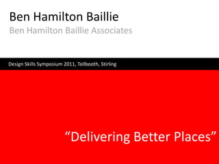 Ben Hamilton Baillie
Ben Hamilton Baillie Associates


Design Skills Symposium 2011, Tollbooth, Stirling




                         “Delivering Better Places”
 