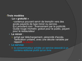 •Trois modèles
 La « gratuité »
contenus pouvant servir de tremplin vers des
accès payants de type miroir ou service.
Ex.Leroutard.com : financement par la publicité.
Guide rouge michelin: gratuit pour le public, payant
pour le restaurateur
 Le miroir :
 achat par téléchargement, pérennité d'accès.
Tarification unitaire, avec une décote variable par
rapport au papier
 Le service
 le consommateur achète un service associé à un
contenu éditorial plutôt qu'un livre
10
 