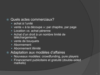  Quels actes commerciaux?
 achat à l’unité
 vente « à la découpe »: par chapitre, par page
 Location vs. achat pérenne
 Achat d’un droit à un nombre limité de
téléchargements
 vente de bouquets
 Abonnement
 Abonnement illimité
 Adaptation aux modèles d’affaires
 Nouveaux modèles: crowdfunding, pure players
 Financement publicitaire et gratuité (double-sided
markets)
11
 