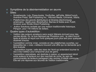  Symptôme de la désintermédiation en œuvre
 Sites:
 Smashwords, Lulu, Press-books, YouScribe, JePublie, BiblioCrunch,
Aventine Press, Self Publishing Inc., Hillcrest Media, iUniverse, Xlibris.
 Plateformes des grands distributeurs et libraires électroniques
américains : Apple avec iBookAuthor, Barnes & Noble avec Publt!,
Amazon avec Kindle Direct Publishing.
 Author Solutions racheté par une maison traditionnelle historique,
Penguin, pour 116 millions de dollars.
 Quatre types d’autoédition :
 l’édition des auteurs amateurs sans avenir littéraire écrivant pour des
cercles étroits. Ex. le livre fabriqué par Photobox.com : le client fournit
texte et photos et reçoit son livre quelques jours plus tard pour quelques
dizaines d’euros.
 l’autoédition comme vivier, consiste en des plateformes ouvertes, sur
lesquelles les « vrais » éditeurs trouvent une offre qui ne demande qu’à
être évaluée
 l’autoédition ingrate, celle des stars de l’écrit qui entendent tourner le
dos à leur éditeur pour empocher plus de gains.
 l’autoédition spécialisée, est destinée à opérer un appariement étroit
entre auteurs et lecteurs sur des marchés de niche, au sein de
communautés de lecteurs partageant des centres d’intérêt communs.
Elle est une réponse aux lacunes de l’édition traditionnelle.
13
 